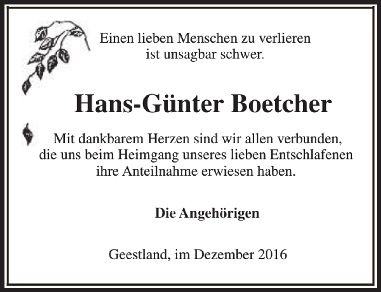 <p>Einen lieben Menschen zu verlieren<br />ist unsagbar schwer.</p><p>Hans-Günter Boetcher<br />Mit dankbarem Herzen sind wir allen verbunden,<br />die uns beim Heimgang unseres lieben Entschlafenen<br />ihre Anteilnahme erwiesen haben.<br />Die Angehörigen<br />Geestland, im Dezember 2016</p>