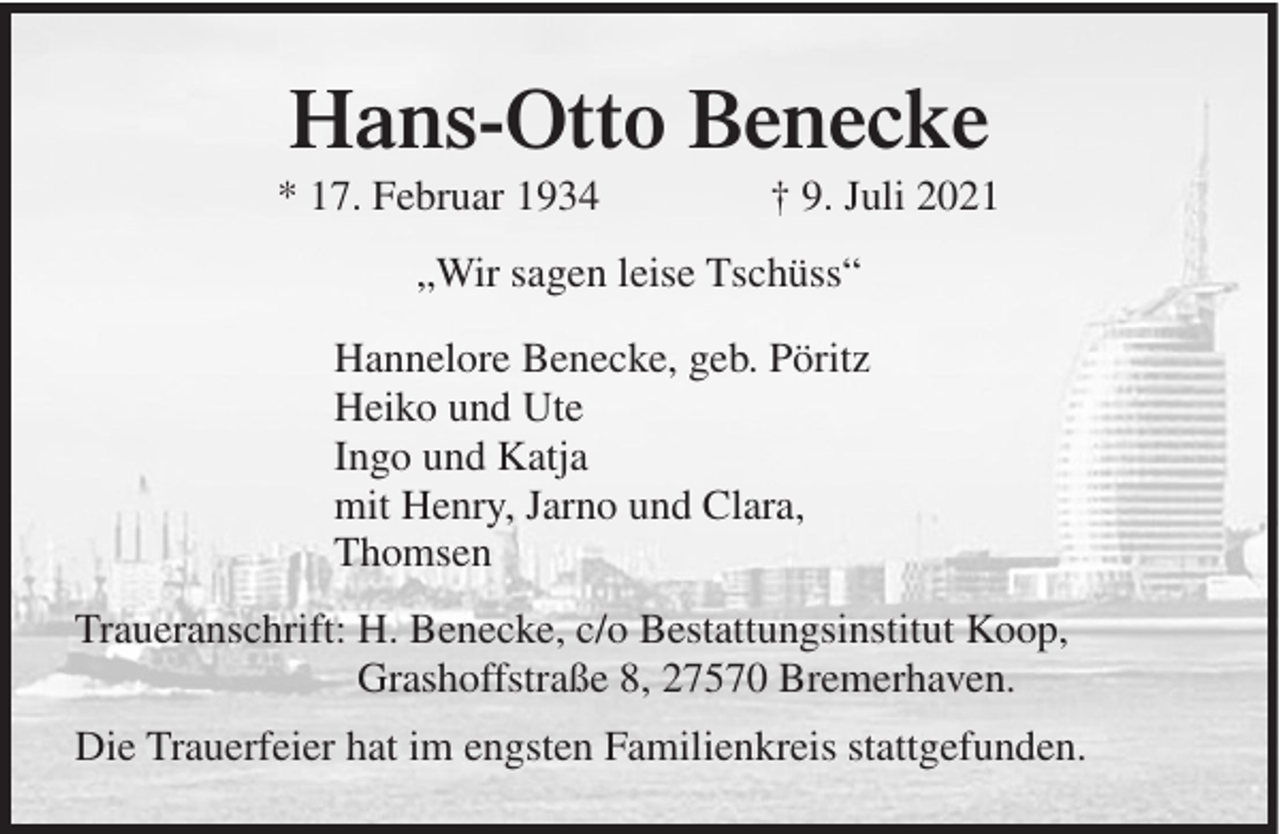 <p>Hans-Otto Benecke<br />* 17. Februar 1934</p><p>† 9. Juli 2021</p><p>„Wir sagen leise Tschüss“<br />Hannelore Benecke, geb. Pöritz<br />Heiko und Ute<br />Ingo und Katja<br />mit Henry, Jarno und Clara,<br />Thomsen<br />Traueranschrift: H. Benecke, c/o Bestattungsinstitut Koop,<br />Grashoffstraße 8, 27570 Bremerhaven.<br />Die Trauerfeier hat im engsten Familienkreis stattgefunden.</p>