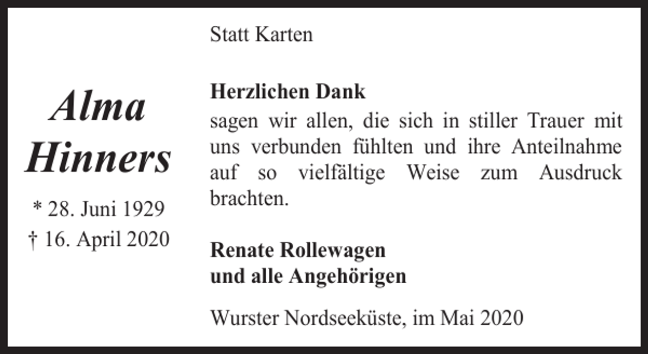 <p>Statt Karten</p><p>Alma<br />Hinners<br />* 28. Juni 1929<br />† 16. April 2020</p><p>Herzlichen Dank<br />sagen wir allen, die sich in stiller Trauer mit<br />uns verbunden fühlten und ihre Anteilnahme<br />auf so vielfältige Weise zum Ausdruck<br />brachten.<br />Renate Rollewagen<br />und alle Angehörigen<br />Wurster Nordseeküste, im Mai 2020</p>