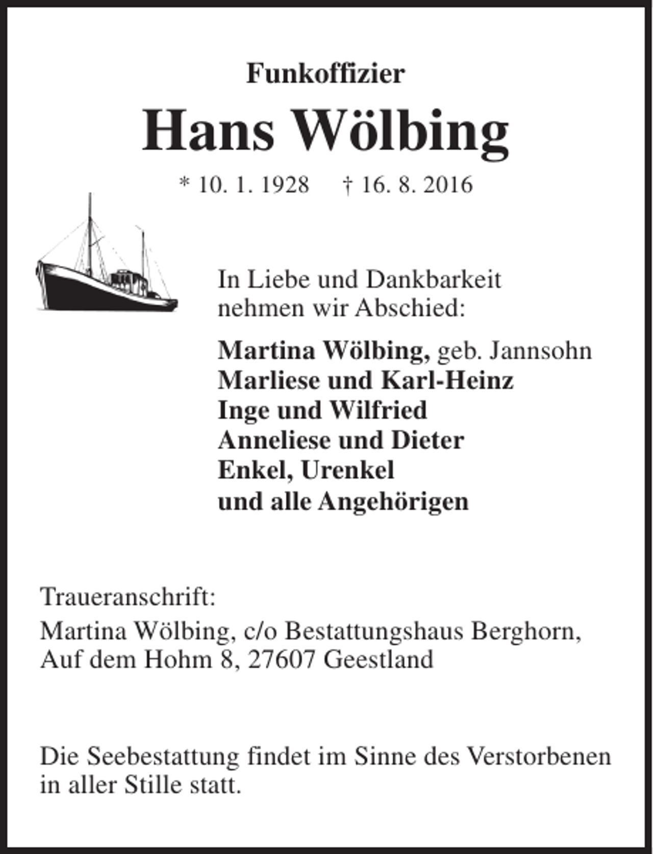 <p>Funkoffizier</p><p>Hans Wölbing<br />* 10. 1. 1928</p><p>† 16. 8. 2016</p><p>In Liebe und Dankbarkeit<br />nehmen wir Abschied:<br />Martina Wölbing, geb. Jannsohn<br />Marliese und Karl-Heinz<br />Inge und Wilfried<br />Anneliese und Dieter<br />Enkel, Urenkel<br />und alle Angehörigen<br />Traueranschrift:<br />Martina Wölbing, c/o Bestattungshaus Berghorn,<br />Auf dem Hohm 8, 27607 Geestland<br />Die Seebestattung findet im Sinne des Verstorbenen<br />in aller Stille statt.</p>