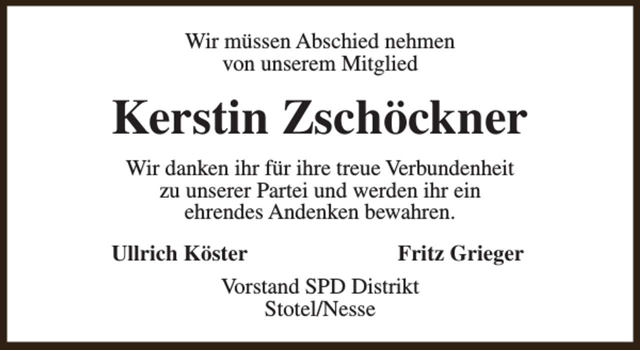 <p>Wir müssen Abschied nehmen<br />von unserem Mitglied</p><p>Kerstin Zschöckner<br />Wir danken ihr für ihre treue Verbundenheit<br />zu unserer Partei und werden ihr ein<br />ehrendes Andenken bewahren.<br />Ullrich Köster<br />Fritz Grieger<br />Vorstand SPD Distrikt<br />Stotel/Nesse</p>