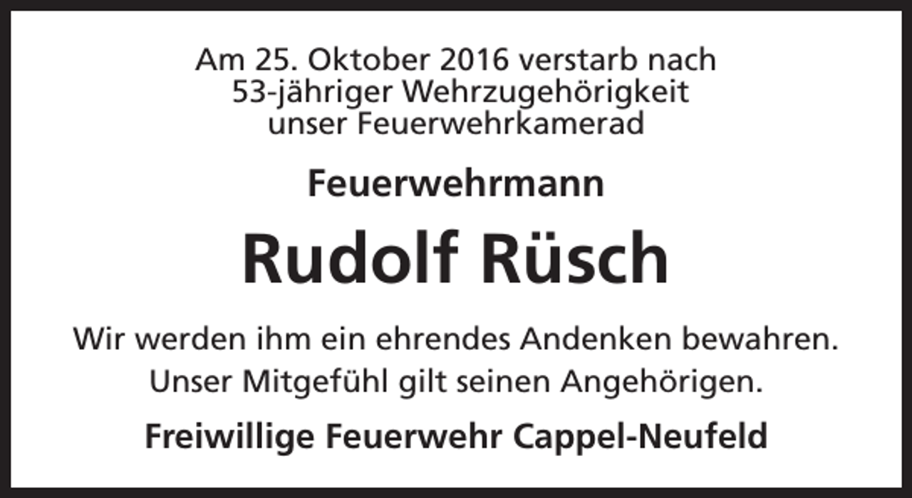 <p>Am 25. Oktober 2016 verstarb nach<br />53-jähriger Wehrzugehörigkeit<br />unser Feuerwehrkamerad</p><p>Feuerwehrmann</p><p>Rudolf Rüsch<br />Wir werden ihm ein ehrendes Andenken bewahren.<br />Unser Mitgefühl gilt seinen Angehörigen.</p><p>Freiwillige Feuerwehr Cappel-Neufeld</p>