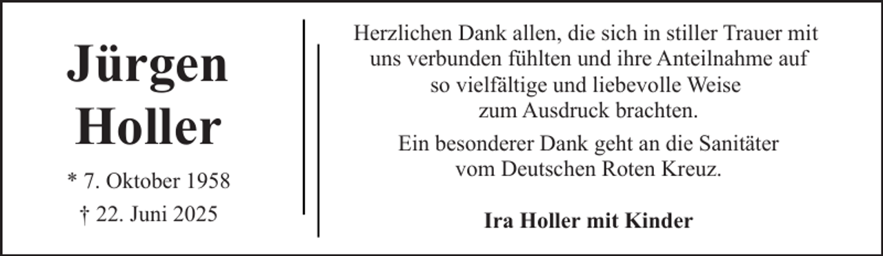 <p>Jürgen<br />Holler<br />* 7. Oktober 1958<br />† 22. Juni 2025</p><p>Herzlichen Dank allen, die sich in stiller Trauer mit<br />uns verbunden fühlten und ihre Anteilnahme auf<br />so vielfältige und liebevolle Weise<br />zum Ausdruck brachten.<br />Ein besonderer Dank geht an die Sanitäter<br />vom Deutschen Roten Kreuz.<br />Ira Holler mit Kinder</p>
