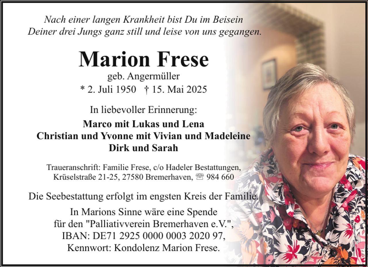 <p>Nach einer langen Krankheit bist Du im Beisein<br />Deiner drei Jungs ganz still und leise von uns gegangen.</p><p>Marion Frese<br />geb. Angermüller<br />* 2. Juli 1950 † 15. Mai 2025</p><p>In liebevoller Erinnerung:<br />Marco mit Lukas und Lena<br />Christian und Yvonne mit Vivian und Madeleine<br />Dirk und Sarah<br />Traueranschrift: Familie Frese, c/o Hadeler Bestattungen,<br />Krüselstraße 21-25, 27580 Bremerhaven, ' 984 660</p><p>Die Seebestattung erfolgt im engsten Kreis der Familie.<br />In Marions Sinne wäre eine Spende<br />für den "Palliativverein Bremerhaven e.V.",<br />IBAN: DE71 2925 03 2020 97,<br />Kennwort: Kondolenz Marion Frese.</p>