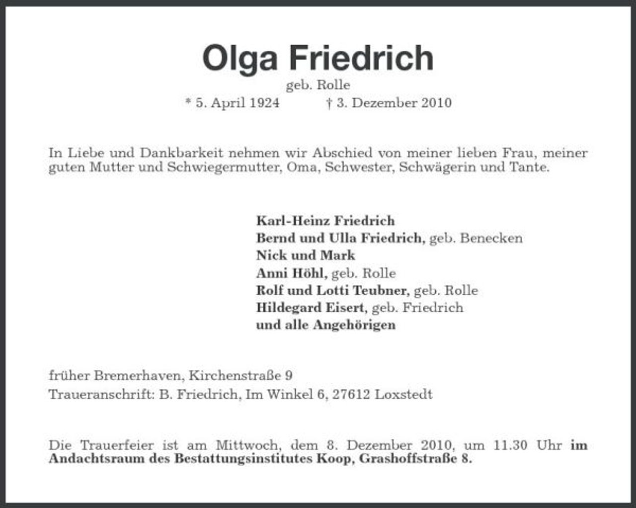 <p>Olga Friedrich<br />* 5. April 1924 geb. Rolle † 3. Dezember 2010 In Liebe und Dankbarkeit nehmen wir Abschied von meiner lieben Frau, meiner guten Mutter und Schwiegermutter, Oma, Schwester, Schwägerin und Tante.</p><p>Karl-Heinz Friedrich Bernd und Ulla Friedrich, geb. Benecken Nick und Mark Anni Höhl, geb. Rolle Rolf und Lotti Teubner, geb. Rolle Hildegard Eisert, geb. Friedrich und alle Angehörigen</p><p>früher Bremerhaven, Kirchenstraße 9 Traueranschrift: B. Friedrich, Im Winkel 6, 27612 Loxstedt</p><p>Die Trauerfeier ist am Mittwoch, dem 8. Dezember 2010, um 11.30 Uhr im Andachtsraum des Bestattungsinstitutes Koop, Grashoffstraße 8.</p>