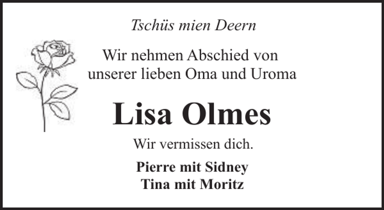 <p>Tschüs mien Deern<br />Wir nehmen Abschied von<br />unserer lieben Oma und Uroma</p><p>Lisa Olmes<br />Wir vermissen dich.<br />Pierre mit Sidney<br />Tina mit Moritz</p>