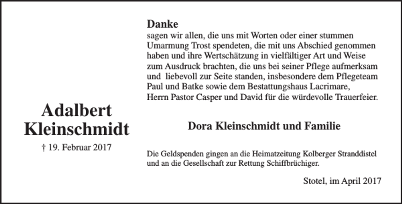 <p>Danke</p><p>Adalbert<br />Kleinschmidt<br />† 19. Februar 2017</p><p>sagen wir allen, die uns mit Worten oder einer stummen<br />Umarmung Trost spendeten, die mit uns Abschied genommen<br />haben und ihre Wertschätzung in vielfältiger Art und Weise<br />zum Ausdruck brachten, die uns bei seiner Pflege aufmerksam<br />und liebevoll zur Seite standen, insbesondere dem Pflegeteam<br />Paul und Batke sowie dem Bestattungshaus Lacrimare,<br />Herrn Pastor Casper und David für die würdevolle Trauerfeier.</p><p>Dora Kleinschmidt und Familie<br />Die Geldspenden gingen an die Heimatzeitung Kolberger Stranddistel<br />und an die Gesellschaft zur Rettung Schiffbrüchiger.</p><p>Stotel, im April 2017</p>