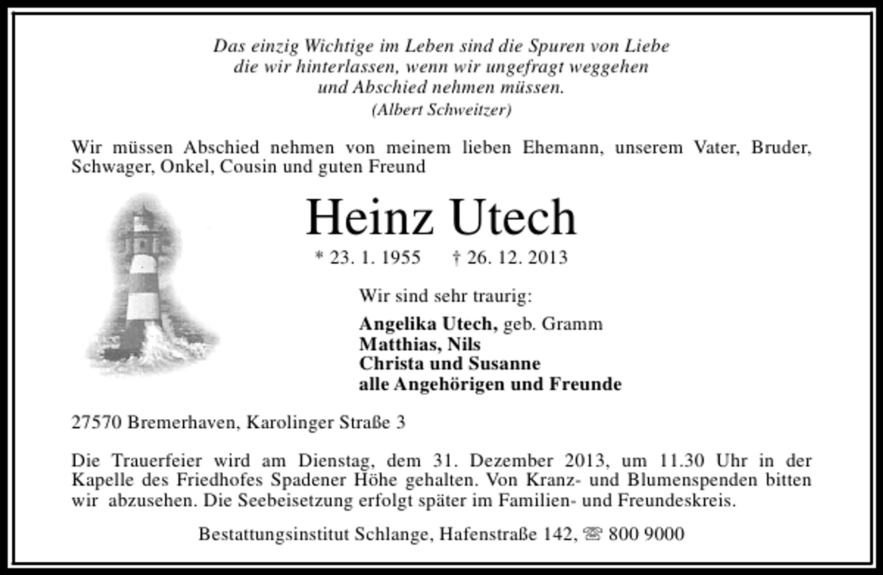 <p>Das einzig Wichtige im Leben sind die Spuren von Liebe<br />die wir hinterlassen, wenn wir ungefragt weggehen<br />und Abschied nehmen müssen.<br />(Albert Schweitzer)</p><p>Wir müssen Abschied nehmen von meinem lieben Ehemann, unserem Vater, Bruder,<br />Schwager, Onkel, Cousin und guten Freund</p><p>Heinz Utech<br />* 23. 1. 1955</p><p>† 26. 12. 2013</p><p>Wir sind sehr traurig:<br />Angelika Utech, geb. Gramm<br />Matthias, Nils<br />Christa und Susanne<br />alle Angehörigen und Freunde<br />27570 Bremerhaven, Karolinger Straße 3<br />Die Trauerfeier wird am Dienstag, dem 31. Dezember 2013, um 11.30 Uhr in der<br />Kapelle des Friedhofes Spadener Höhe gehalten. Von Kranz- und Blumenspenden bitten<br />wir abzusehen. Die Seebeisetzung erfolgt später im Familien- und Freundeskreis.<br />Bestattungsinstitut Schlange, Hafenstraße 142, s 800 9000</p>