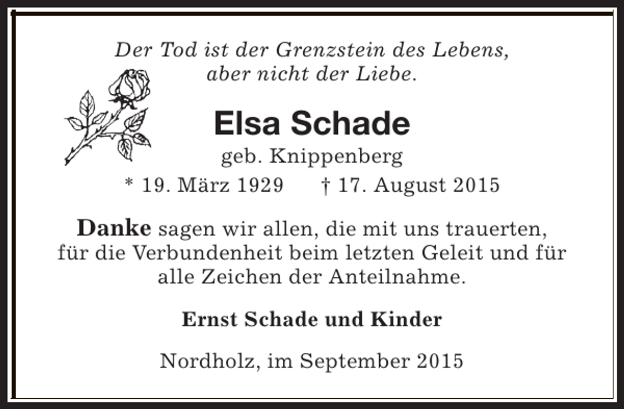 <p>Der Tod ist der Grenzstein des Lebens,<br />aber nicht der Liebe.</p><p>Elsa Schade</p><p>geb. Knippenberg<br />* 19. März 1929<br />† 17. August 2015</p><p>Danke sagen wir allen, die mit uns trauerten,<br />für die Verbundenheit beim letzten Geleit und für<br />alle Zeichen der Anteilnahme.<br />Ernst Schade und Kinder<br />Nordholz, im September 2015</p>