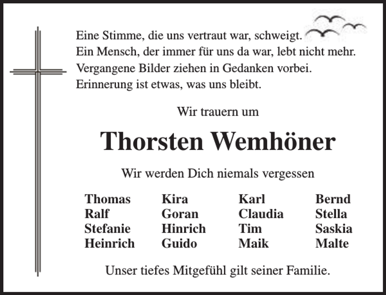 <p>Eine Stimme, die uns vertraut war, schweigt.<br />Ein Mensch, der immer für uns da war, lebt nicht mehr.<br />Vergangene Bilder ziehen in Gedanken vorbei.<br />Erinnerung ist etwas, was uns bleibt.</p><p>Wir trauern um</p><p>Thorsten Wemhöner<br />Wir werden Dich niemals vergessen<br />Thomas<br />Ralf<br />Stefanie<br />Heinrich</p><p>Kira<br />Goran<br />Hinrich<br />Guido</p><p>Karl<br />Claudia<br />Tim<br />Maik</p><p>Bernd<br />Stella<br />Saskia<br />Malte</p><p>Unser tiefes Mitgefühl gilt seiner Familie.</p>