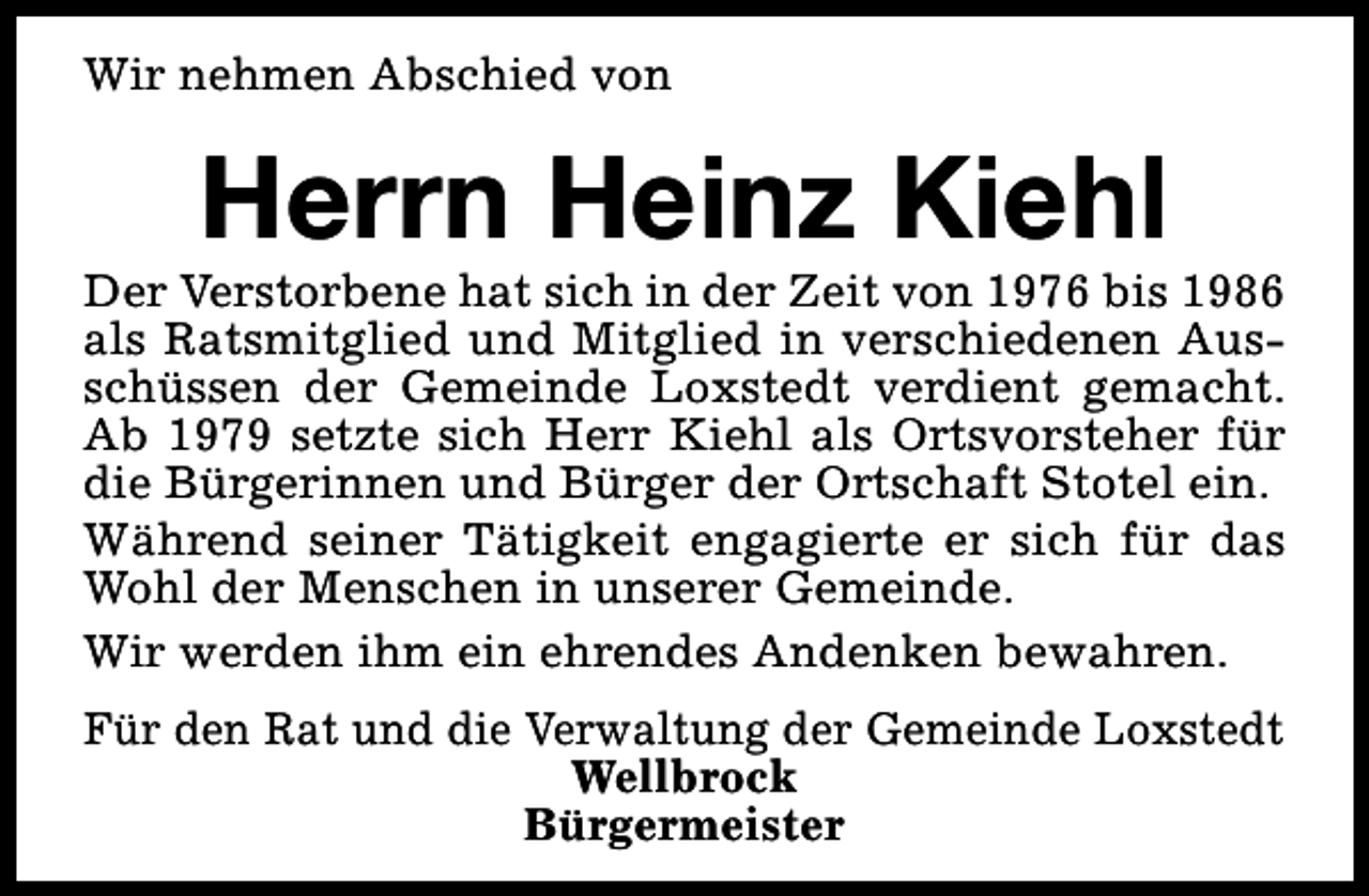 <p>Wir nehmen Abschied von</p><p>Herrn Heinz Kiehl</p><p>Der Verstorbene hat sich in der Zeit von 1976 bis 1986<br />als Ratsmitglied und Mitglied in verschiedenen Ausschüssen der Gemeinde Loxstedt verdient gemacht.<br />Ab 1979 setzte sich Herr Kiehl als Ortsvorsteher für<br />die Bürgerinnen und Bürger der Ortschaft Stotel ein.<br />Während seiner Tätigkeit engagierte er sich für das<br />Wohl der Menschen in unserer Gemeinde.<br />Wir werden ihm ein ehrendes Andenken bewahren.<br />Für den Rat und die Verwaltung der Gemeinde Loxstedt<br />Wellbrock<br />Bürgermeister</p>