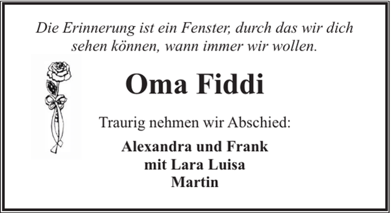 <p>Die Erinnerung ist ein Fenster, durch das wir dich<br />sehen können, wann immer wir wollen.</p><p>Oma Fiddi<br />Traurig nehmen wir Abschied:<br />Alexandra und Frank<br />mit Lara Luisa<br />Martin</p>