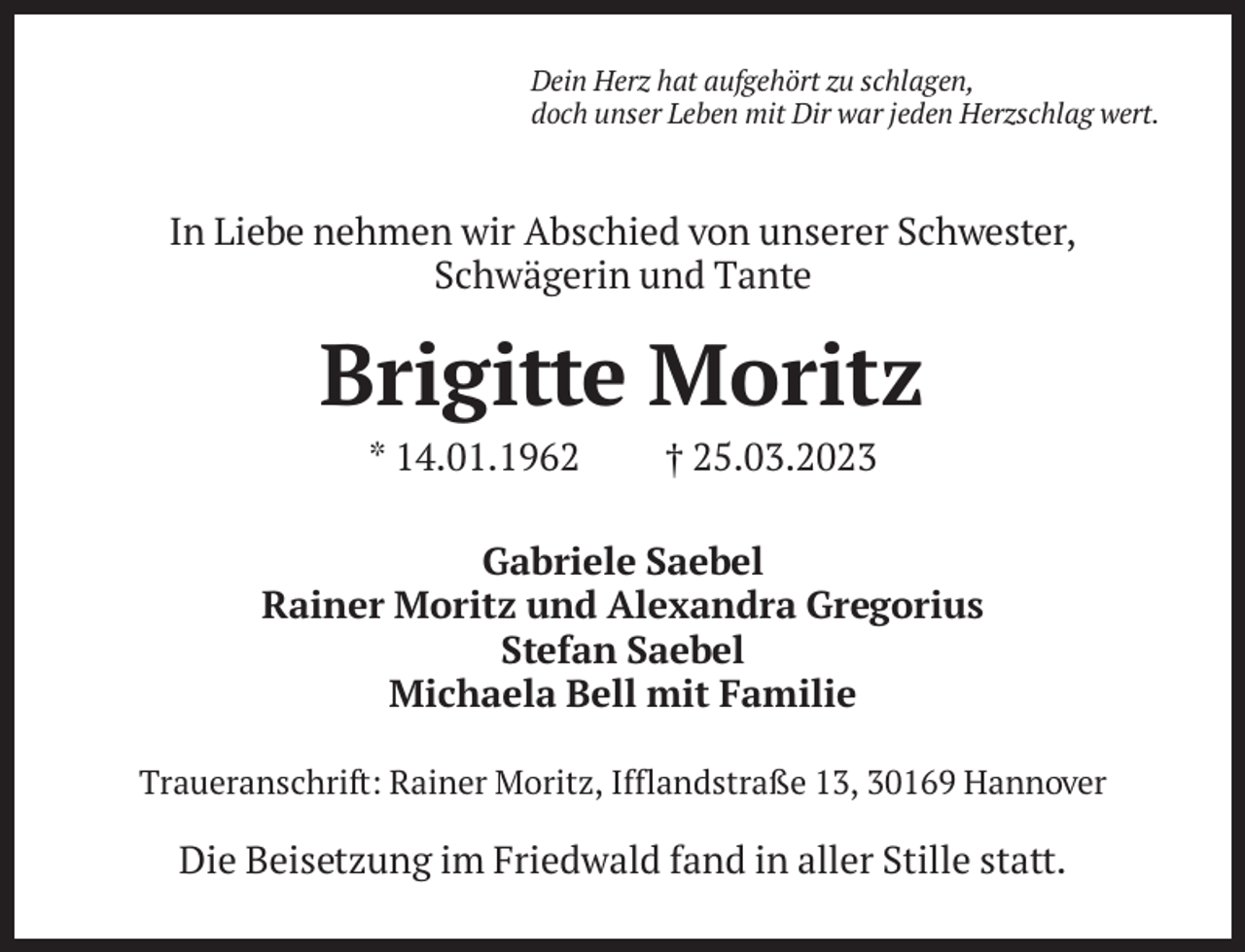 <p>Dein Herz hat aufgehört zu schlagen,<br />doch unser Leben mit Dir war jeden Herzschlag wert.</p><p>In Liebe nehmen wir Abschied von unserer Schwester,<br />Schwägerin und Tante</p><p>Brigitte Moritz<br />* 14.01.1962</p><p>† 25.03.2023</p><p>Gabriele Saebel<br />Rainer Moritz und Alexandra Gregorius<br />Stefan Saebel<br />Michaela Bell mit Familie<br />Traueranschrift: Rainer Moritz, Ifflandstraße 13, 30169 Hannover</p><p>Die Beisetzung im Friedwald fand in aller Stille statt.</p>