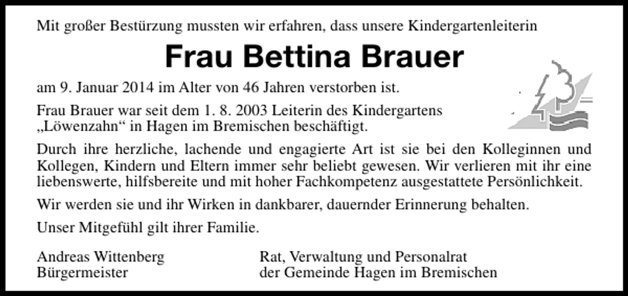 <p>Mit großer Bestürzung mussten wir erfahren, dass unsere Kindergartenleiterin</p><p>Frau Bettina Brauer</p><p>am 9. Januar 2014 im Alter von 46 Jahren verstorben ist.<br />Frau Brauer war seit dem 1. 8. 2003 Leiterin des Kindergartens<br />„Löwenzahn“ in Hagen im Bremischen beschäftigt.<br />Durch ihre herzliche, lachende und engagierte Art ist sie bei den Kolleginnen und<br />Kollegen, Kindern und Eltern immer sehr beliebt gewesen. Wir verlieren mit ihr eine<br />liebenswerte, hilfsbereite und mit hoher Fachkompetenz ausgestattete Persönlichkeit.<br />Wir werden sie und ihr Wirken in dankbarer, dauernder Erinnerung behalten.<br />Unser Mitgefühl gilt ihrer Familie.<br />Andreas Wittenberg<br />Bürgermeister</p><p>Rat, Verwaltung und Personalrat<br />der Gemeinde Hagen im Bremischen</p>