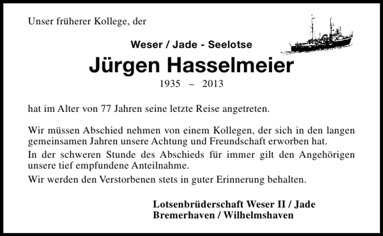 <p>Unser früherer Kollege, der<br />Weser / Jade - Seelotse</p><p>Jürgen Hasselmeier<br />1935 – 2013</p><p>hat im Alter von 77 Jahren seine letzte Reise angetreten.<br />Wir müssen Abschied nehmen von einem Kollegen, der sich in den langen<br />gemeinsamen Jahren unsere Achtung und Freundschaft erworben hat.<br />In der schweren Stunde des Abschieds für immer gilt den Angehörigen<br />unsere tief empfundene Anteilnahme.<br />Wir werden den Verstorbenen stets in guter Erinnerung behalten.<br />Lotsenbrüderschaft Weser II / Jade<br />Bremerhaven / Wilhelmshaven</p>