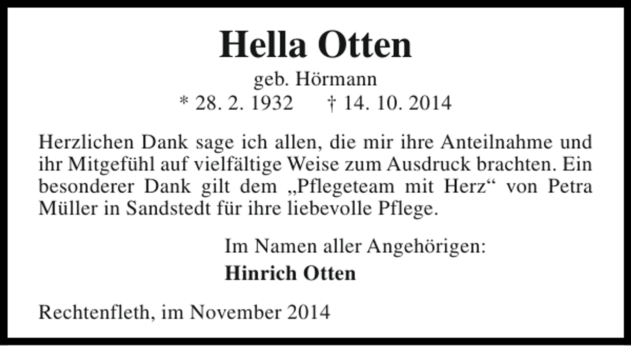 <p>Hella Otten</p><p>geb. Hörmann<br />* 28. 2. 1932<br />† 14. 10. 2014<br />Herzlichen Dank sage ich allen, die mir ihre Anteilnahme und<br />ihr Mitgefühl auf vielfältige Weise zum Ausdruck brachten. Ein<br />besonderer Dank gilt dem „Pflegeteam mit Herz“ von Petra<br />Müller in Sandstedt für ihre liebevolle Pflege.<br />Im Namen aller Angehörigen:<br />Hinrich Otten<br />Rechtenfleth, im November 2014</p>