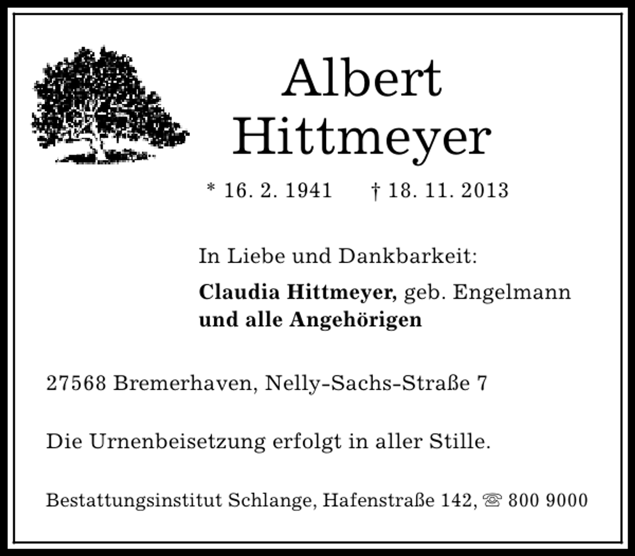 <p>Albert<br />Hittmeyer<br />* 16. 2. 1941</p>
<p>† 18. 11. 2013</p>
<p>In Liebe und Dankbarkeit:<br />Claudia Hittmeyer, geb. Engelmann<br />und alle Angehörigen<br />27568 Bremerhaven, Nelly-Sachs-Straße 7<br />Die Urnenbeisetzung erfolgt in aller Stille.<br />Bestattungsinstitut Schlange, Hafenstraße 142, s 800 9000</p>