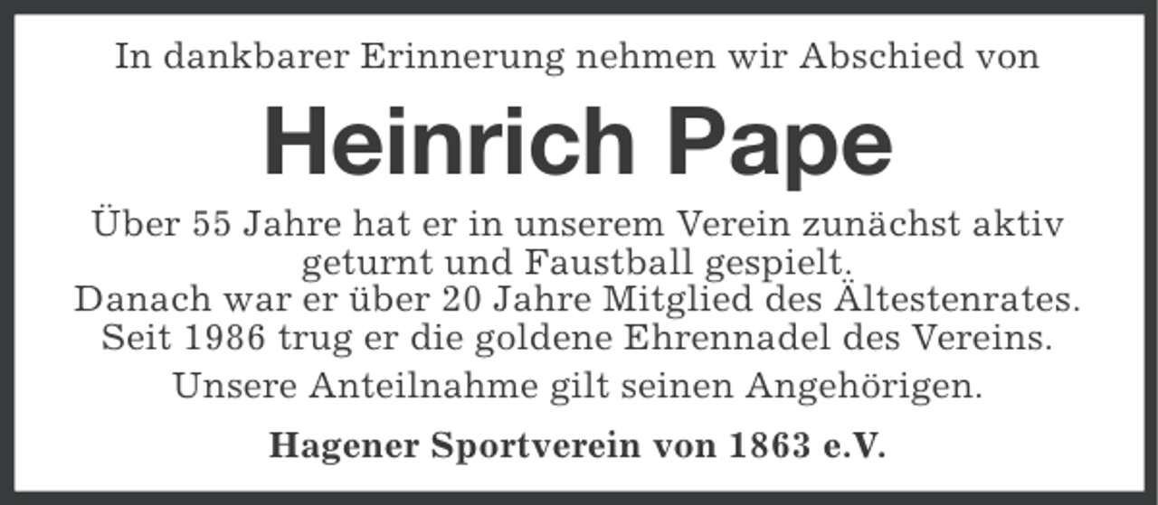 <p>In dankbarer Erinnerung nehmen wir Abschied von</p><p>Heinrich Pape<br />Über 55 Jahre hat er in unserem Verein zunächst aktiv<br />geturnt und Faustball gespielt.<br />Danach war er über 20 Jahre Mitglied des Ältestenrates.<br />Seit 1986 trug er die goldene Ehrennadel des Vereins.<br />Unsere Anteilnahme gilt seinen Angehörigen.<br />Hagener Sportverein von 1863 e.V.</p>