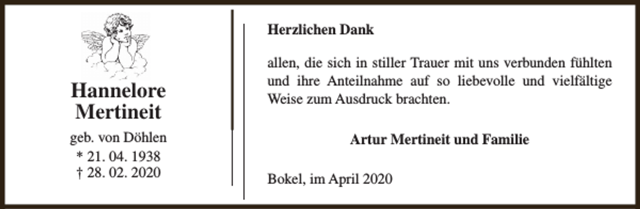 <p>Herzlichen Dank</p><p>Hannelore<br />Mertineit<br />geb. von Döhlen<br />* 21. 04. 1938<br />† 28. 02. 2020</p><p>allen, die sich in stiller Trauer mit uns verbunden fühlten<br />und ihre Anteilnahme auf so liebevolle und vielfältige<br />Weise zum Ausdruck brachten.<br />Artur Mertineit und Familie<br />Bokel, im April 2020</p>
