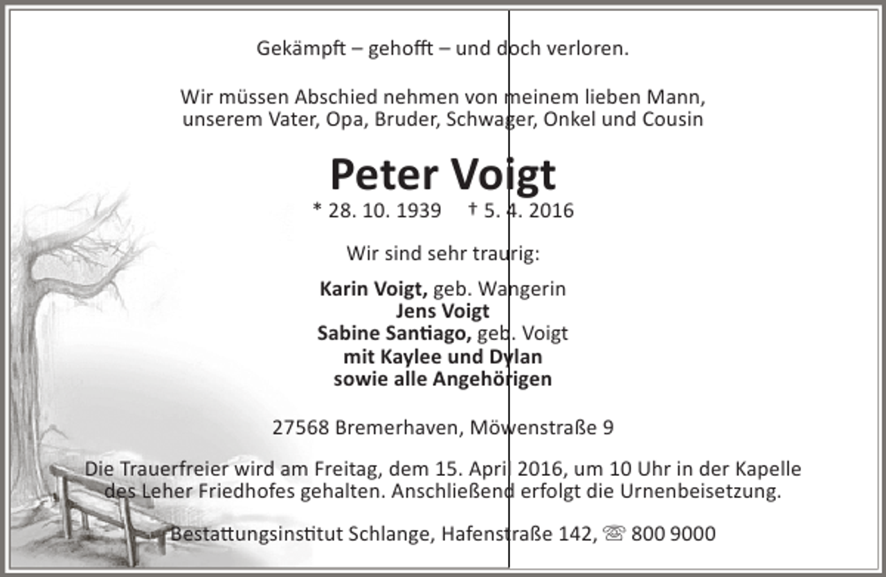 <p>Gekämpft – gehofft – und doch verloren.<br />Wir müssen Abschied nehmen von meinem lieben Mann,<br />unserem Vater, Opa, Bruder, Schwager, Onkel und Cousin</p><p>Peter Voigt</p><p>* 28. 10. 1939</p><p>† 5. 4. 2016</p><p>Wir sind sehr traurig:<br />Karin Voigt, geb. Wangerin<br />Jens Voigt<br />Sabine Santiago, geb. Voigt<br />mit Kaylee und Dylan<br />sowie alle Angehörigen<br />27568 Bremerhaven, Möwenstraße 9<br />Die Trauerfreier wird am Freitag, dem 15. April 2016, um 10 Uhr in der Kapelle<br />des Leher Friedhofes gehalten. Anschließend erfolgt die Urnenbeisetzung.<br />Bestattungsinstitut Schlange, Hafenstraße 142,  800 9000</p>