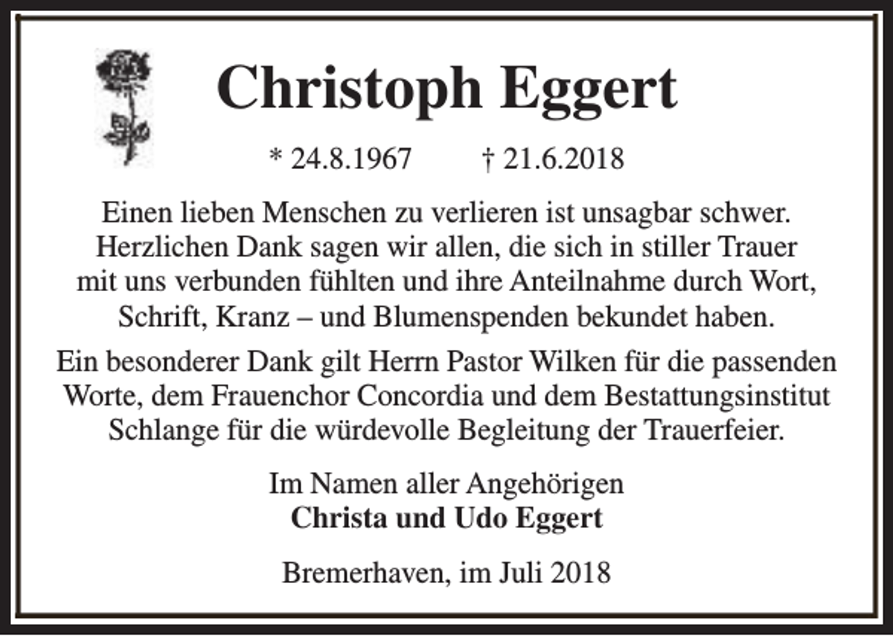 <p>Christoph Eggert<br />* 24.8.1967</p><p>† 21.6.2018</p><p>Einen lieben Menschen zu verlieren ist unsagbar schwer.<br />Herzlichen Dank sagen wir allen, die sich in stiller Trauer<br />mit uns verbunden fühlten und ihre Anteilnahme durch Wort,<br />Schrift, Kranz – und Blumenspenden bekundet haben.<br />Ein besonderer Dank gilt Herrn Pastor Wilken für die passenden<br />Worte, dem Frauenchor Concordia und dem Bestattungsinstitut<br />Schlange für die würdevolle Begleitung der Trauerfeier.<br />Im Namen aller Angehörigen<br />Christa und Udo Eggert<br />Bremerhaven, im Juli 2018</p>