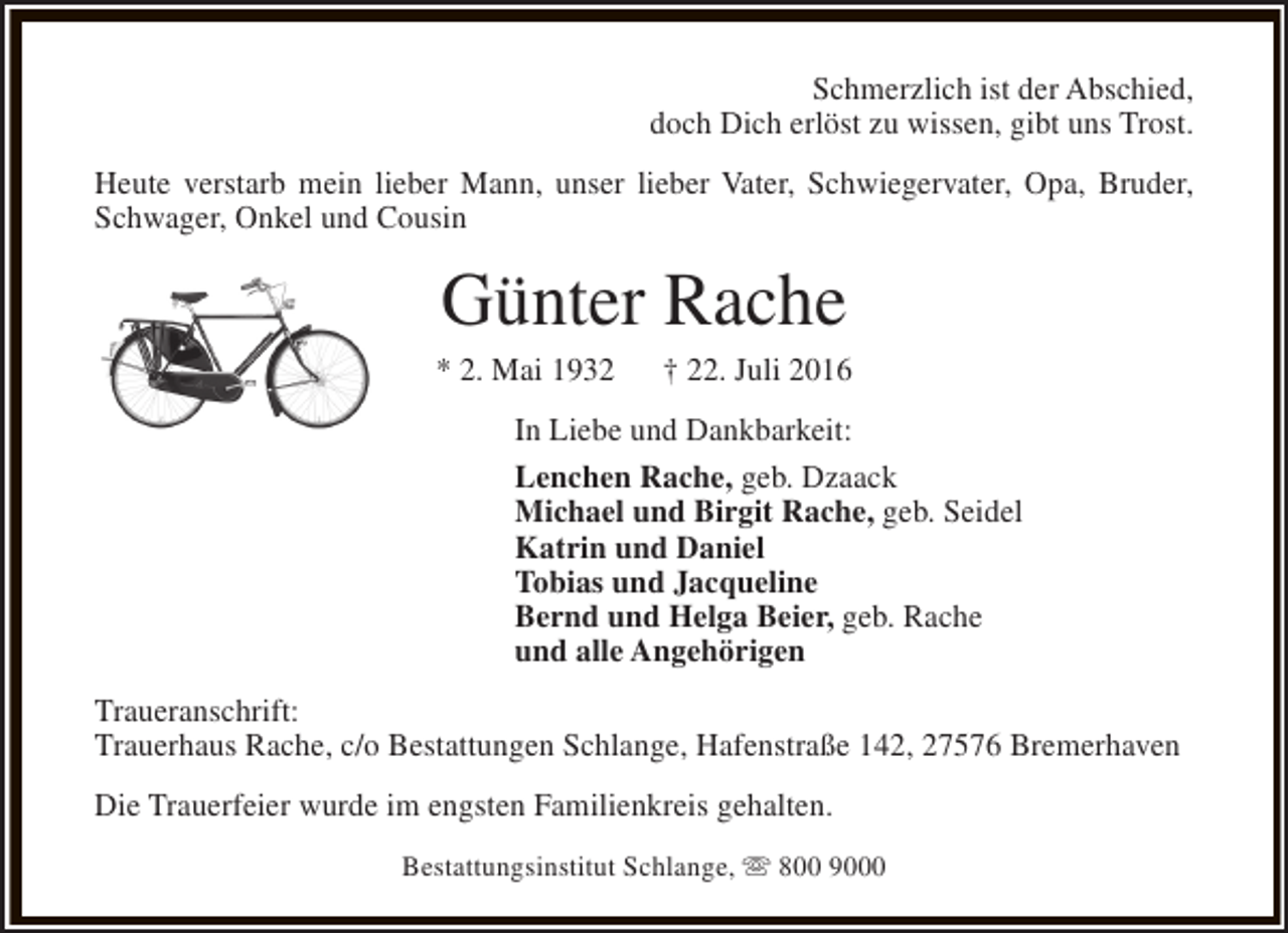 <p>Schmerzlich ist der Abschied,<br />doch Dich erlöst zu wissen, gibt uns Trost.<br />Heute verstarb mein lieber Mann, unser lieber Vater, Schwiegervater, Opa, Bruder,<br />Schwager, Onkel und Cousin</p><p>Günter Rache</p><p>* 2. Mai 1932</p><p>† 22. Juli 2016</p><p>In Liebe und Dankbarkeit:<br />Lenchen Rache, geb. Dzaack<br />Michael und Birgit Rache, geb. Seidel<br />Katrin und Daniel<br />Tobias und Jacqueline<br />Bernd und Helga Beier, geb. Rache<br />und alle Angehörigen<br />Traueranschrift:<br />Trauerhaus Rache, c/o Bestattungen Schlange, Hafenstraße 142, 27576 Bremerhaven<br />Die Trauerfeier wurde im engsten Familienkreis gehalten.<br />Bestattungsinstitut Schlange, s 800 9000</p>