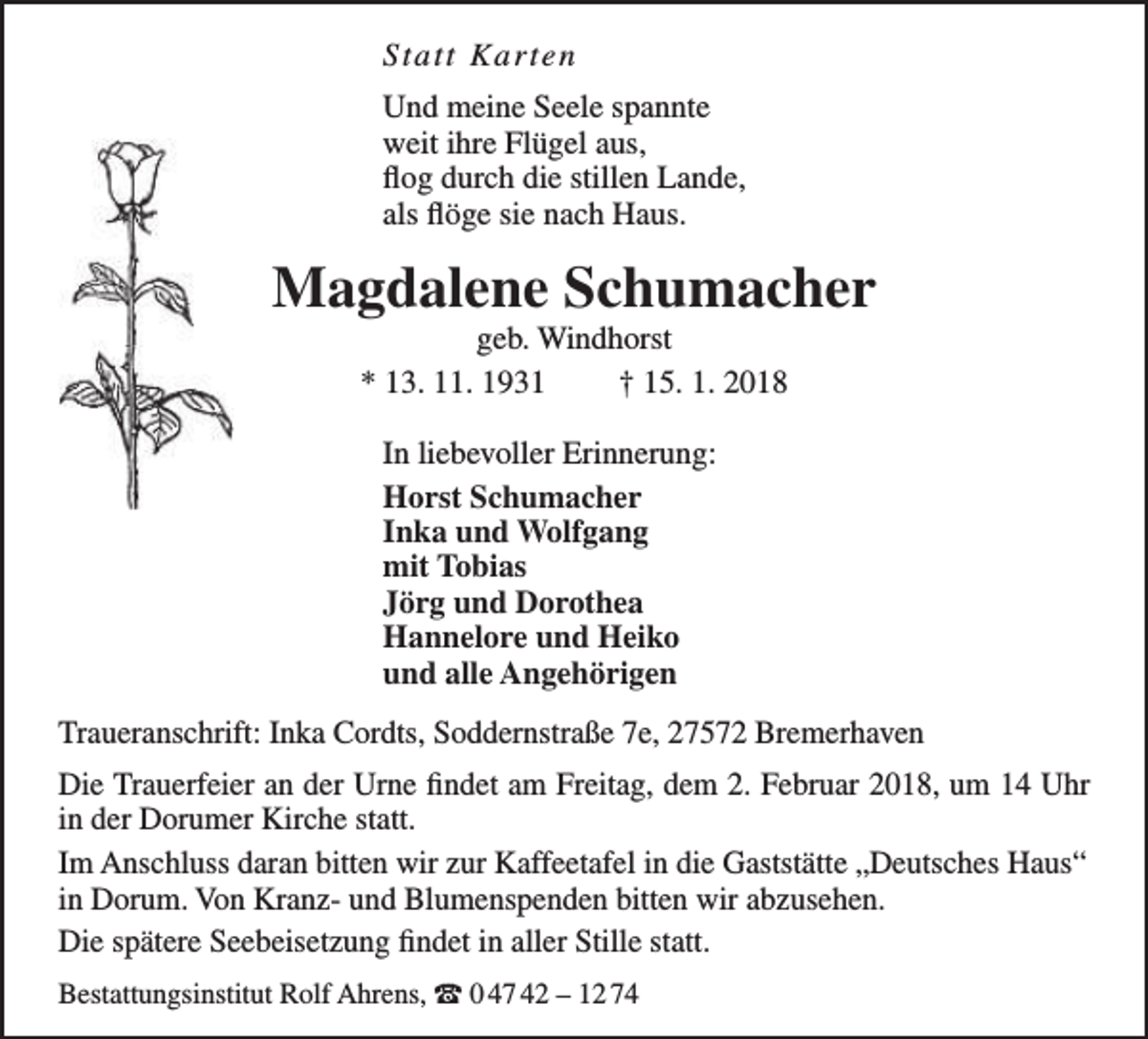<p>Statt K arte n<br />Und meine Seele spannte<br />weit ihre Flügel aus,<br />flog durch die stillen Lande,<br />als flöge sie nach Haus.</p><p>Magdalene Schumacher<br />geb. Windhorst<br />* 13. 11. 1931<br />† 15. 1. 2018<br />In liebevoller Erinnerung:<br />Horst Schumacher<br />Inka und Wolfgang<br />mit Tobias<br />Jörg und Dorothea<br />Hannelore und Heiko<br />und alle Angehörigen<br />Traueranschrift: Inka Cordts, Soddernstraße 7e, 27572 Bremerhaven<br />Die Trauerfeier an der Urne findet am Freitag, dem 2. Februar 2018, um 14 Uhr<br />in der Dorumer Kirche statt.<br />Im Anschluss daran bitten wir zur Kaffeetafel in die Gaststätte „Deutsches Haus“<br />in Dorum. Von Kranz- und Blumenspenden bitten wir abzusehen.<br />Die spätere Seebeisetzung findet in aller Stille statt.<br />Bestattungsinstitut Rolf Ahrens, t 0 47 42 – 12 74</p>