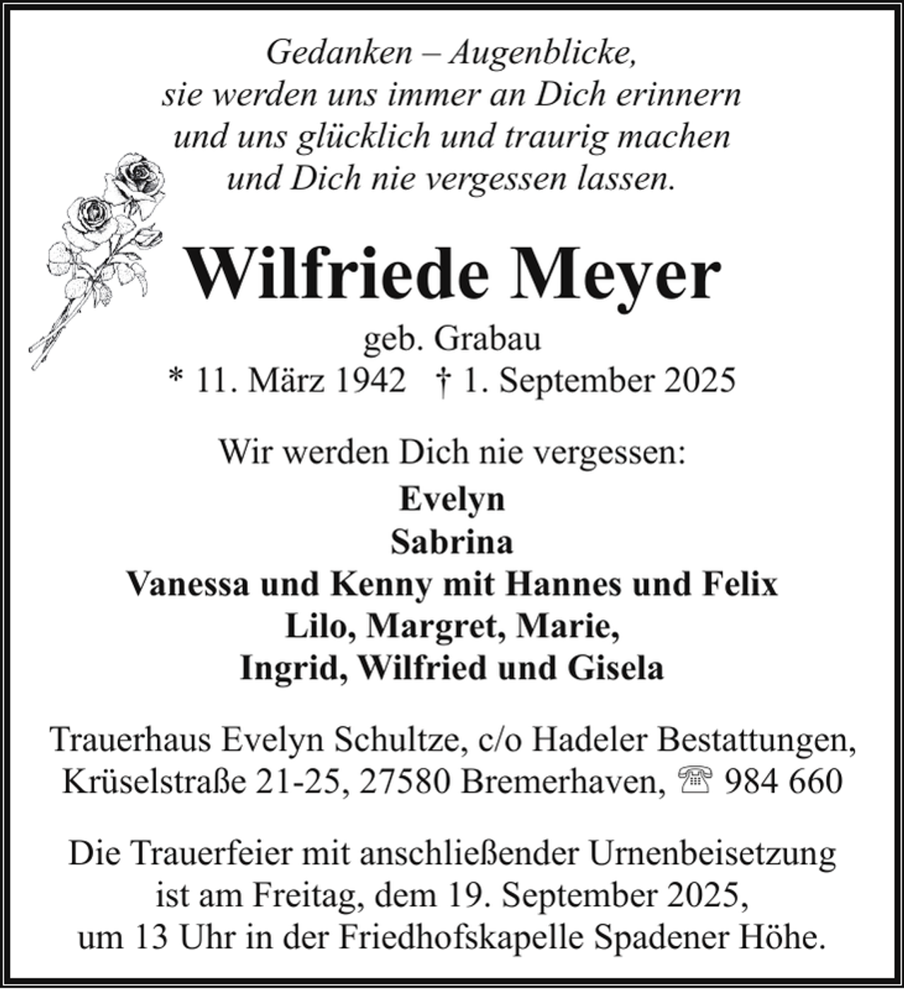 <p>Gedanken – Augenblicke,<br />sie werden uns immer an Dich erinnern<br />und uns glücklich und traurig machen<br />und Dich nie vergessen lassen.</p><p>Wilfriede Meyer</p><p>geb. Grabau<br />* 11. März 1942 † 1. September 2025<br />Wir werden Dich nie vergessen:<br />Evelyn<br />Sabrina<br />Vanessa und Kenny mit Hannes und Felix<br />Lilo, Margret, Marie,<br />Ingrid, Wilfried und Gisela<br />Trauerhaus Evelyn Schultze, c/o Hadeler Bestattungen,<br />Krüselstraße 21-25, 27580 Bremerhaven, ' 984 660<br />Die Trauerfeier mit anschließender Urnenbeisetzung<br />ist am Freitag, dem 19. September 2025,<br />um 13 Uhr in der Friedhofskapelle Spadener Höhe.</p>