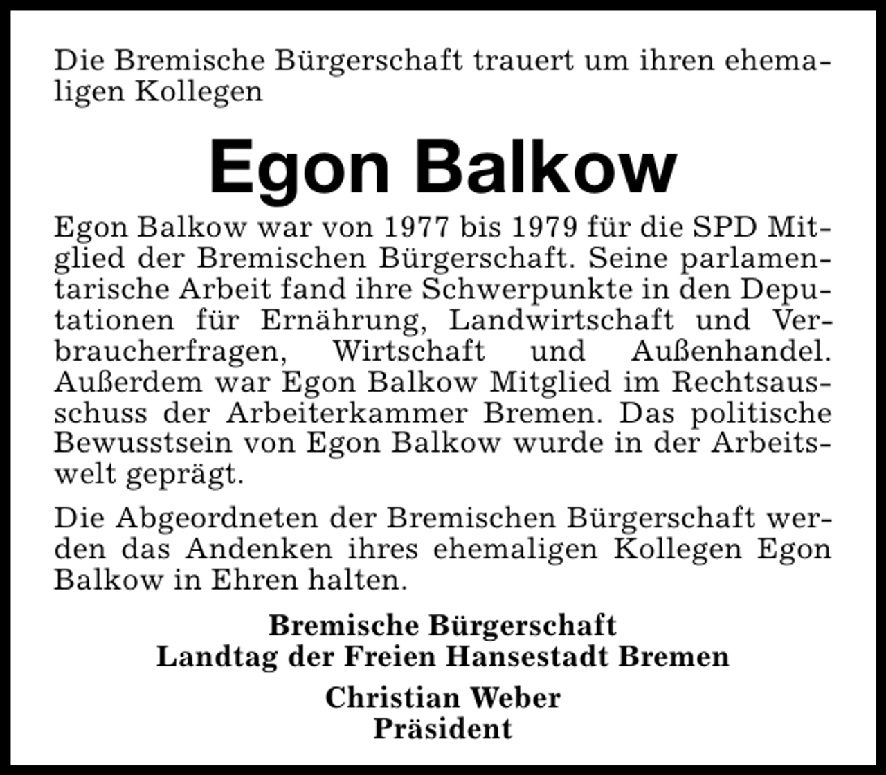 <p>Die Bremische Bürgerschaft trauert um ihren ehemaligen Kollegen</p><p>Egon Balkow</p><p>Egon Balkow war von 1977 bis 1979 für die SPD Mitglied der Bremischen Bürgerschaft. Seine parlamentarische Arbeit fand ihre Schwerpunkte in den Deputationen für Ernährung, Landwirtschaft und Verbraucherfragen, Wirtschaft und Außenhandel.<br />Außerdem war Egon Balkow Mitglied im Rechtsausschuss der Arbeiterkammer Bremen. Das politische<br />Bewusstsein von Egon Balkow wurde in der Arbeitswelt geprägt.<br />Die Abgeordneten der Bremischen Bürgerschaft werden das Andenken ihres ehemaligen Kollegen Egon<br />Balkow in Ehren halten.<br />Bremische Bürgerschaft<br />Landtag der Freien Hansestadt Bremen<br />Christian Weber<br />Präsident</p>
