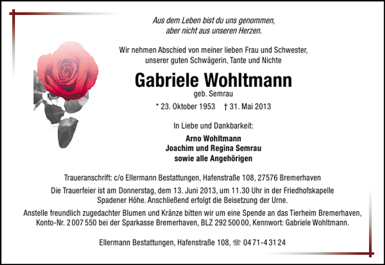 <p>Aus dem Leben bist du uns genommen,<br />aber nicht aus unseren Herzen.<br />Wir nehmen Abschied von meiner lieben Frau und Schwester,<br />unserer guten Schwägerin, Tante und Nichte</p><p>Gabriele Wohltmann<br />geb. Semrau<br />* 23. Oktober 1953 † 31. Mai 2013<br />In Liebe und Dankbarkeit:<br />Arno Wohltmann<br />Joachim und Regina Semrau<br />sowie alle Angehörigen<br />Traueranschrift: c/o Ellermann Bestattungen, Hafenstraße 108, 27576 Bremerhaven<br />Die Trauerfeier ist am Donnerstag, dem 13. Juni 2013, um 11.30 Uhr in der Friedhofskapelle<br />Spadener Höhe. Anschließend erfolgt die Beisetzung der Urne.<br />Anstelle freundlich zugedachter Blumen und Kränze bitten wir um eine Spende an das Tierheim Bremerhaven,<br />Konto-Nr. 2 007 550 bei der Sparkasse Bremerhaven, BLZ 292 5, Kennwort: Gabriele Wohltmann.<br />Ellermann Bestattungen, Hafenstraße 108, T 04 71-4 31 24</p>