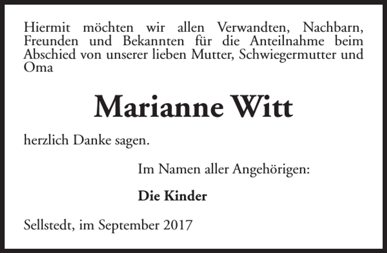 <p>Hiermit möchten wir allen Verwandten, Nachbarn,<br />Freunden und Bekannten für die Anteilnahme beim<br />Abschied von unserer lieben Mutter, Schwiegermutter und<br />Oma</p><p>Marianne Witt<br />herzlich Danke sagen.<br />Im Namen aller Angehörigen:<br />Die Kinder<br />Sellstedt, im September 2017</p>