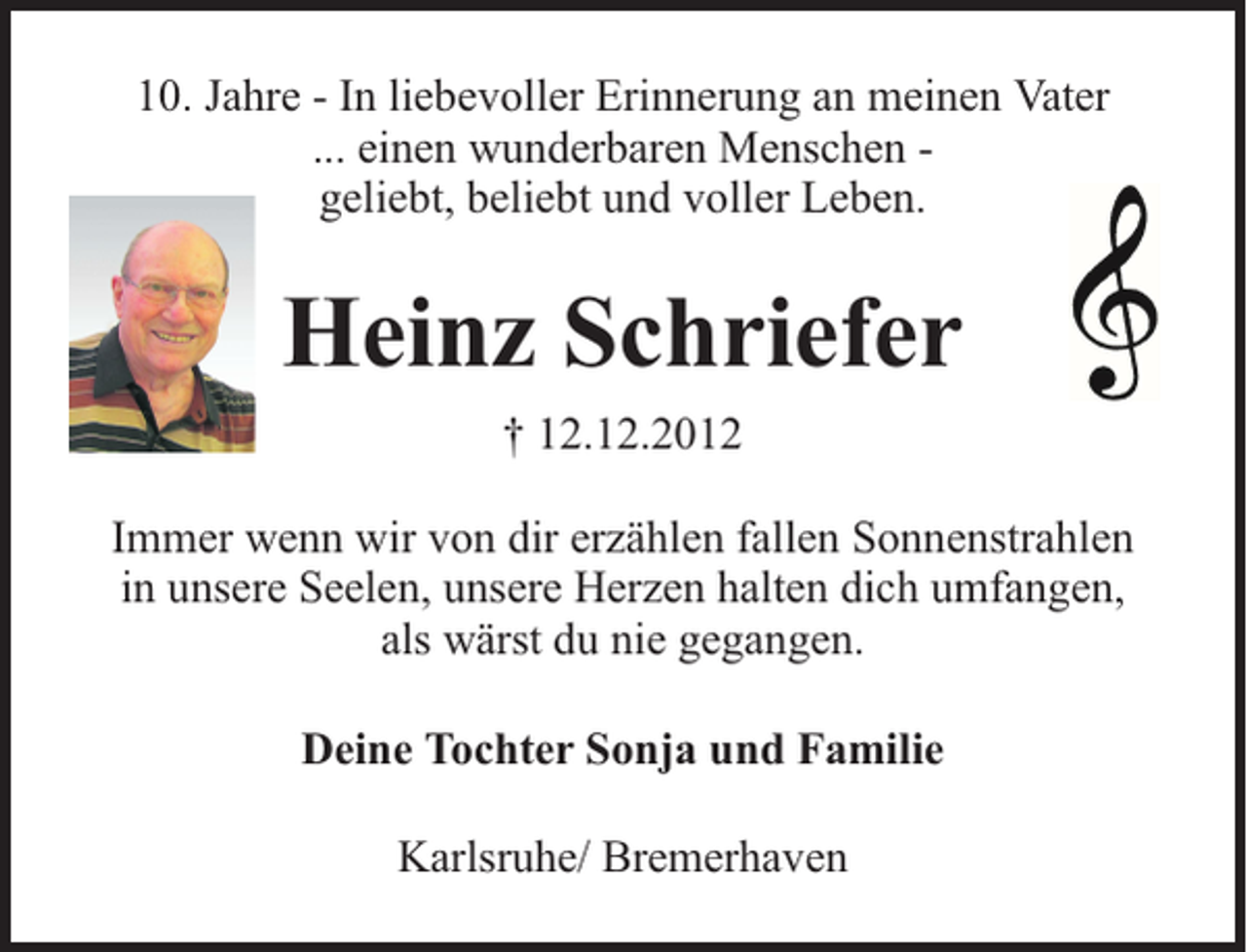 <p>10. Jahre - In liebevoller Erinnerung an meinen Vater<br />... einen wunderbaren Menschen geliebt, beliebt und voller Leben.</p><p>Heinz Schriefer<br />† 12.12.2012<br />Immer wenn wir von dir erzählen fallen Sonnenstrahlen<br />in unsere Seelen, unsere Herzen halten dich umfangen,<br />als wärst du nie gegangen.<br />Deine Tochter Sonja und Familie<br />Karlsruhe/ Bremerhaven</p>