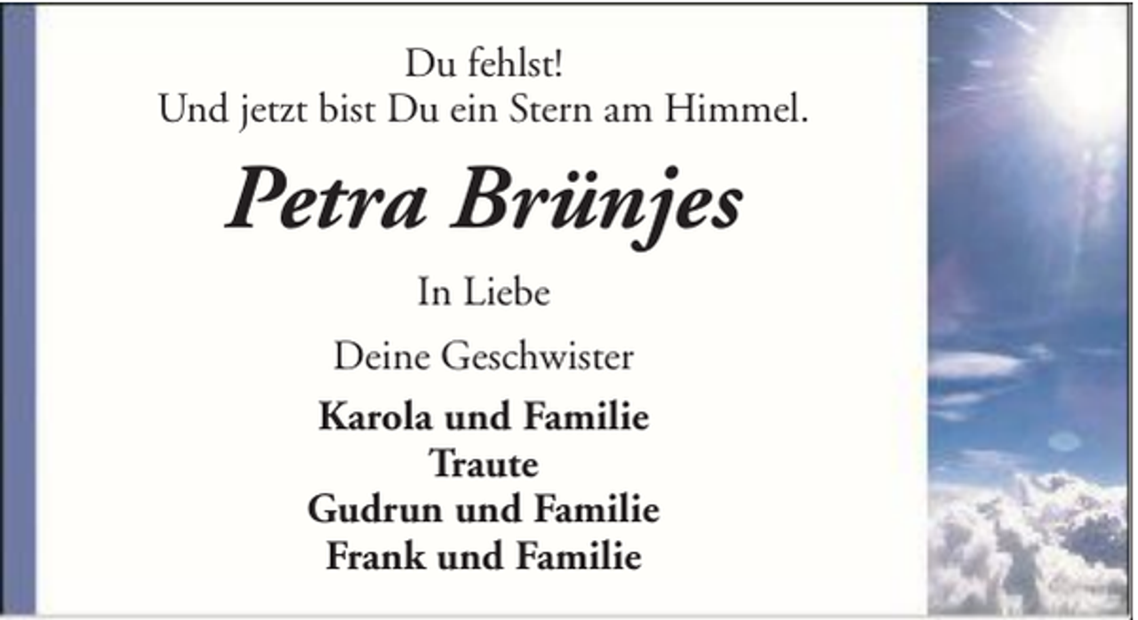 <p>Du fehlst!<br />Und jetzt bist Du ein Stern am Himmel.</p><p>Petra Brünjes<br />In Liebe<br />Deine Geschwister<br />Karola und Familie<br />Traute<br />Gudrun und Familie<br />Frank und Familie</p>