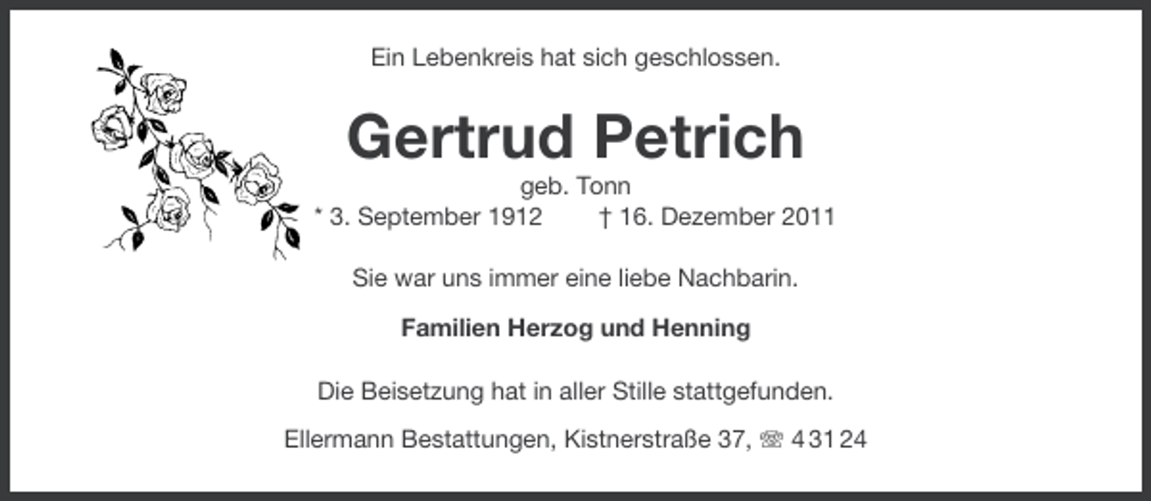 <p>Ein Lebenkreis hat sich geschlossen.</p><p>Gertrud Petrich<br />geb. Tonn<br />* 3. September 1912<br />† 16. Dezember 2011<br />Sie war uns immer eine liebe Nachbarin.<br />Familien Herzog und Henning<br />Die Beisetzung hat in aller Stille stattgefunden.<br />Ellermann Bestattungen, Kistnerstraße 37, 4 31 24</p>