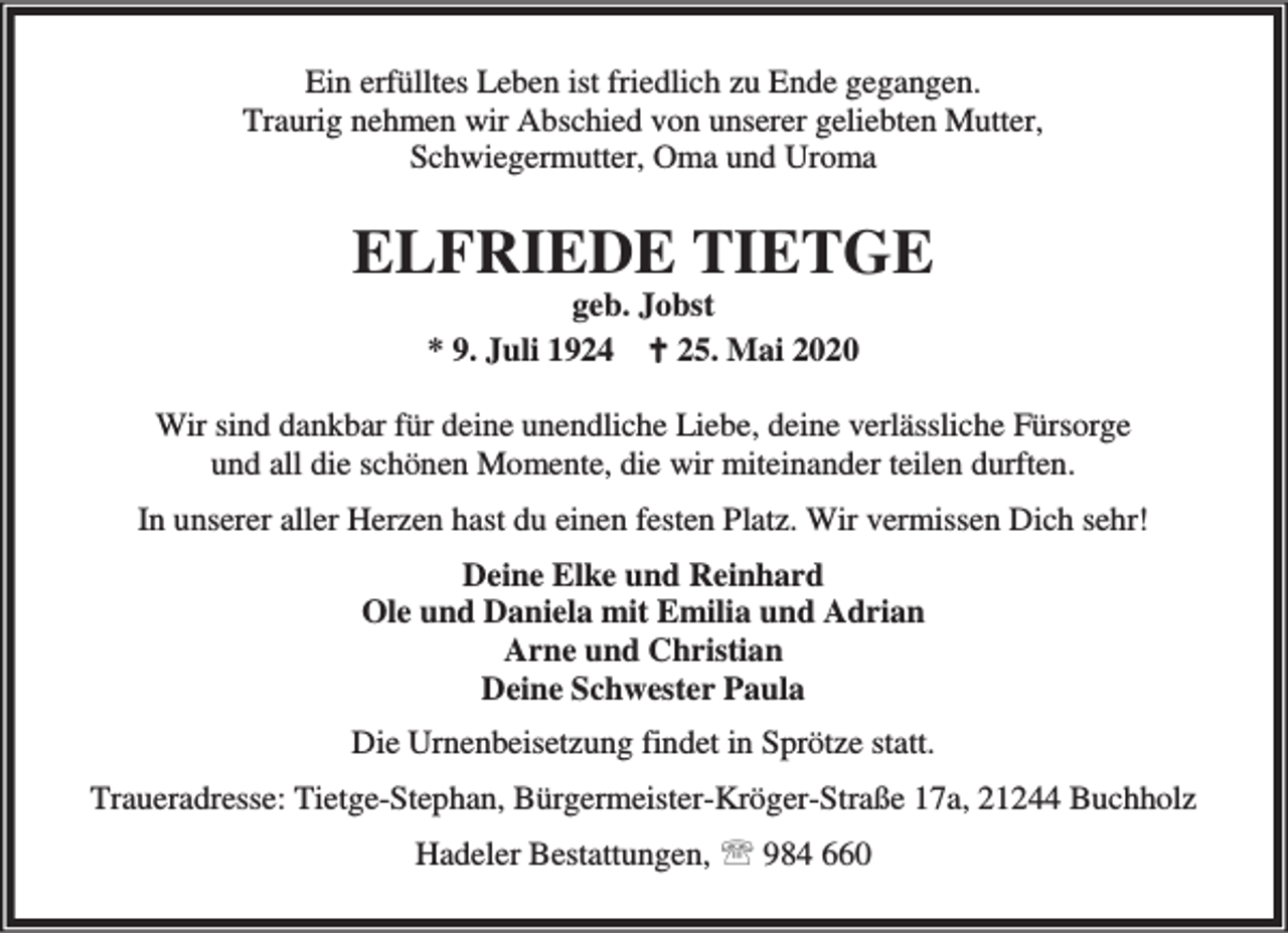<p>Ein erfülltes Leben ist friedlich zu Ende gegangen.<br />Traurig nehmen wir Abschied von unserer geliebten Mutter,<br />Schwiegermutter, Oma und Uroma</p><p>ELFRIEDE TIETGE<br />geb. Jobst<br />* 9. Juli 1924 B 25. Mai 2020</p><p>Wir sind dankbar für deine unendliche Liebe, deine verlässliche Fürsorge<br />und all die schönen Momente, die wir miteinander teilen durften.<br />In unserer aller Herzen hast du einen festen Platz. Wir vermissen Dich sehr!<br />Deine Elke und Reinhard<br />Ole und Daniela mit Emilia und Adrian<br />Arne und Christian<br />Deine Schwester Paula<br />Die Urnenbeisetzung findet in Sprötze statt.<br />Traueradresse: Tietge-Stephan, Bürgermeister-Kröger-Straße 17a, 21244 Buchholz<br />Hadeler Bestattungen, ℡ 984 660</p>