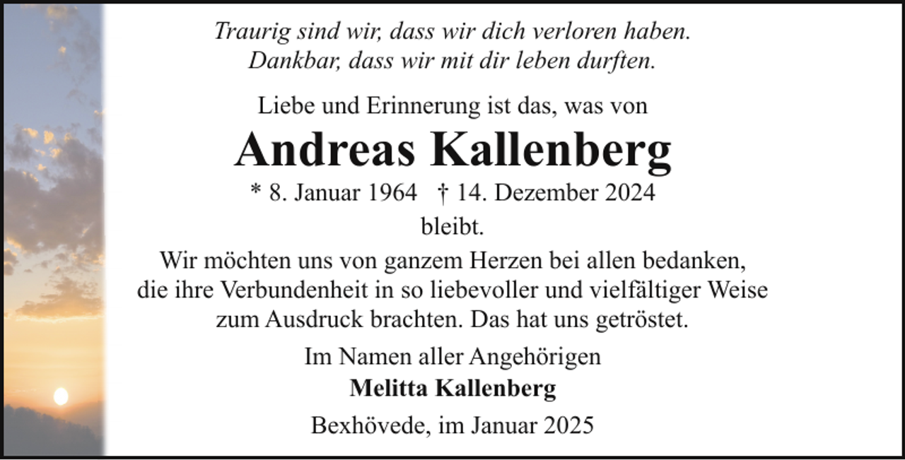 <p>Traurig sind wir, dass wir dich verloren haben.<br />Dankbar, dass wir mit dir leben durften.<br />Liebe und Erinnerung ist das, was von</p><p>Andreas Kallenberg</p><p>* 8. Januar 1964 † 14. Dezember 2024<br />bleibt.<br />Wir möchten uns von ganzem Herzen bei allen bedanken,<br />die ihre Verbundenheit in so liebevoller und vielfältiger Weise<br />zum Ausdruck brachten. Das hat uns getröstet.<br />Im Namen aller Angehörigen<br />Melitta Kallenberg<br />Bexhövede, im Januar 2025</p>
