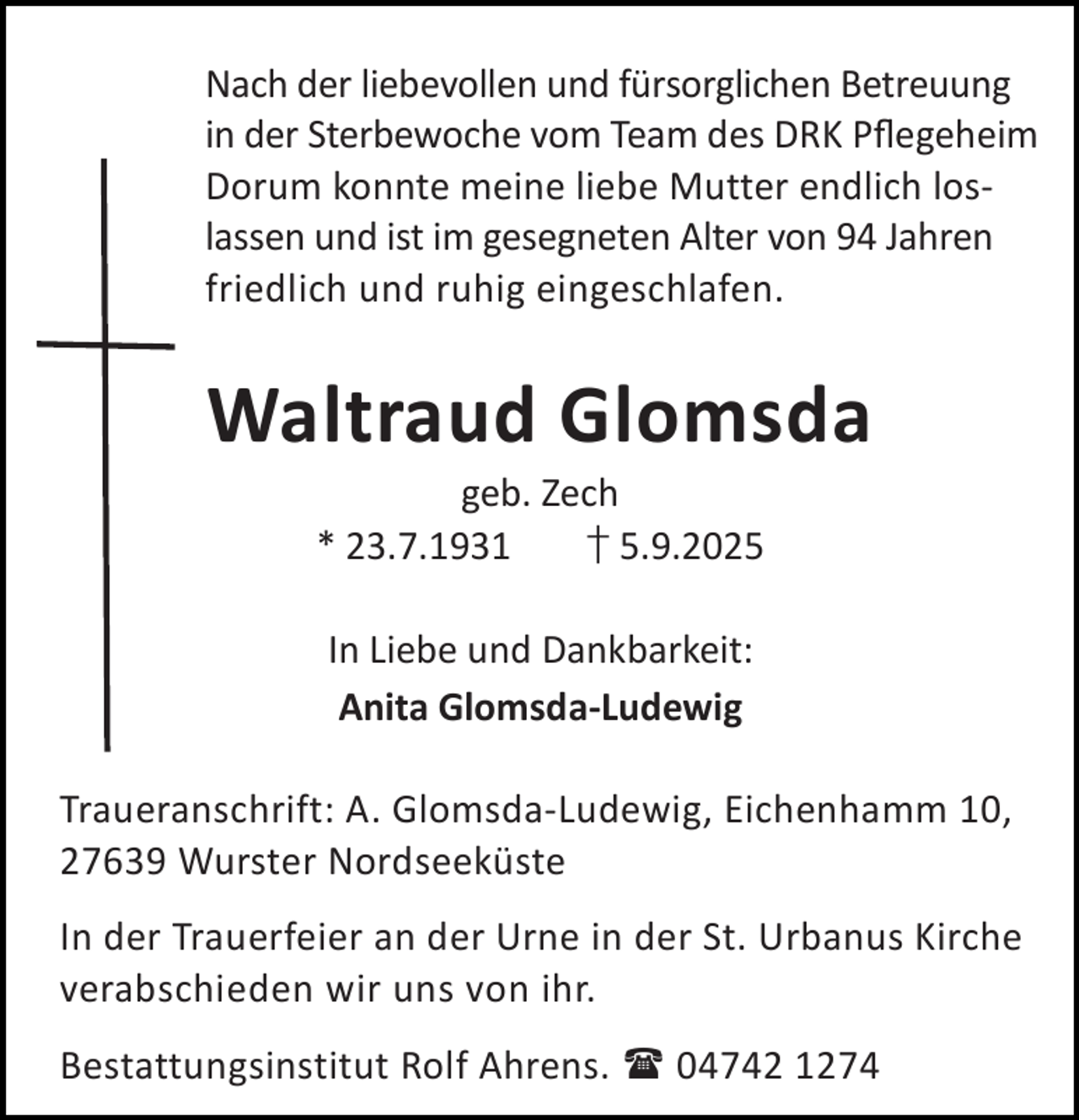 <p>Nach der liebevollen und fürsorglichen Betreuung<br />in der Sterbewoche vom Team des DRK Pﬂegeheim<br />Dorum konnte meine liebe Mutter endlich loslassen und ist im gesegneten Alter von 94 Jahren<br />friedlich und ruhig eingeschlafen.</p><p>Waltraud Glomsda<br />geb. Zech<br />* 23.7.1931<br />† 5.9.2025<br />In Liebe und Dankbarkeit:<br />Anita Glomsda-Ludewig<br />Traueranschrift: A. Glomsda-Ludewig, Eichenhamm 10,<br />27639 Wurster Nordseeküste<br />In der Trauerfeier an der Urne in der St. Urbanus Kirche<br />verabschieden wir uns von ihr.<br />Bestattungsinstitut Rolf Ahrens.  04742 1274</p>