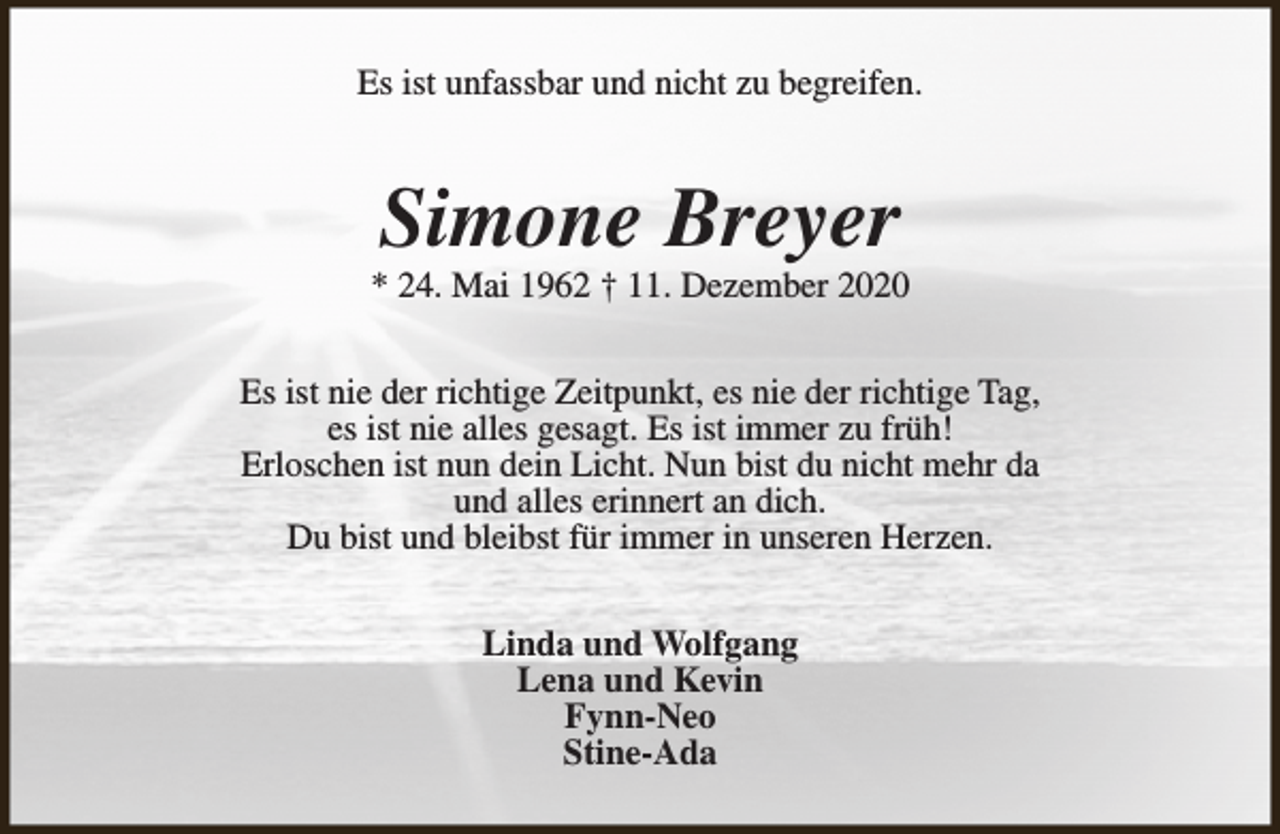 <p>Es ist unfassbar und nicht zu begreifen.</p><p>Simone Breyer</p><p>* 24. Mai 1962 † 11. Dezember 2020<br />Es ist nie der richtige Zeitpunkt, es nie der richtige Tag,<br />es ist nie alles gesagt. Es ist immer zu früh!<br />Erloschen ist nun dein Licht. Nun bist du nicht mehr da<br />und alles erinnert an dich.<br />Du bist und bleibst für immer in unseren Herzen.<br />Linda und Wolfgang<br />Lena und Kevin<br />Fynn-Neo<br />Stine-Ada</p>