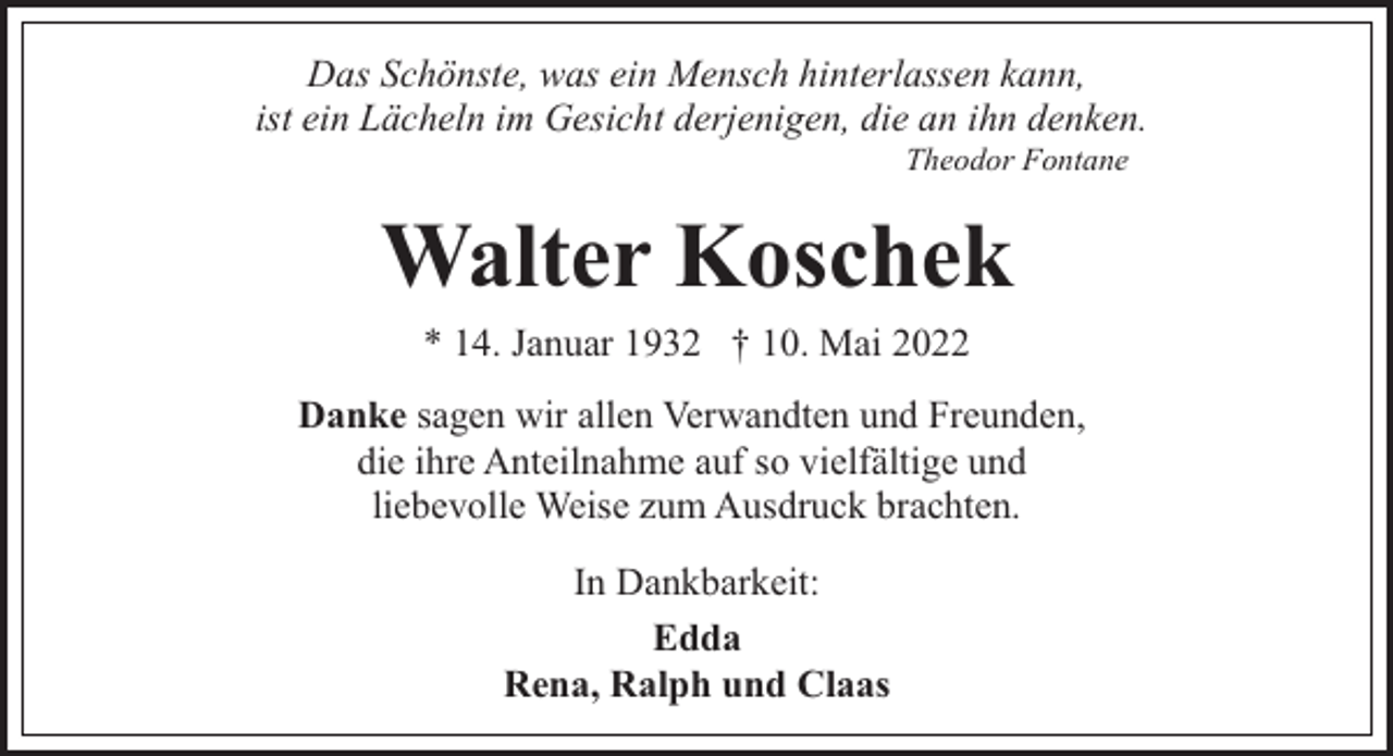 <p>Das Schönste, was ein Mensch hinterlassen kann,<br />ist ein Lächeln im Gesicht derjenigen, die an ihn denken.<br />Theodor Fontane</p><p>Walter Koschek<br />* 14. Januar 1932 † 10. Mai 2022</p><p>Danke sagen wir allen Verwandten und Freunden,<br />die ihre Anteilnahme auf so vielfältige und<br />liebevolle Weise zum Ausdruck brachten.<br />In Dankbarkeit:<br />Edda<br />Rena, Ralph und Claas</p>