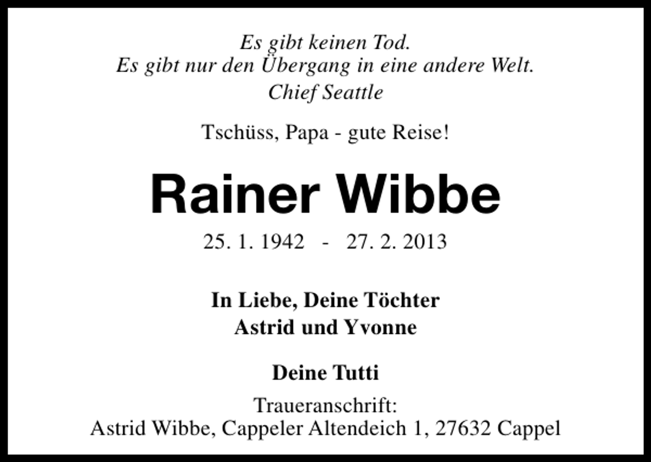 <p>Es gibt keinen Tod.<br />Es gibt nur den Übergang in eine andere Welt.<br />Chief Seattle<br />Tschüss, Papa - gute Reise!</p><p>Rainer Wibbe<br />25. 1. 1942 - 27. 2. 2013<br />In Liebe, Deine Töchter<br />Astrid und Yvonne<br />Deine Tutti<br />Traueranschrift:<br />Astrid Wibbe, Cappeler Altendeich 1, 27632 Cappel</p>