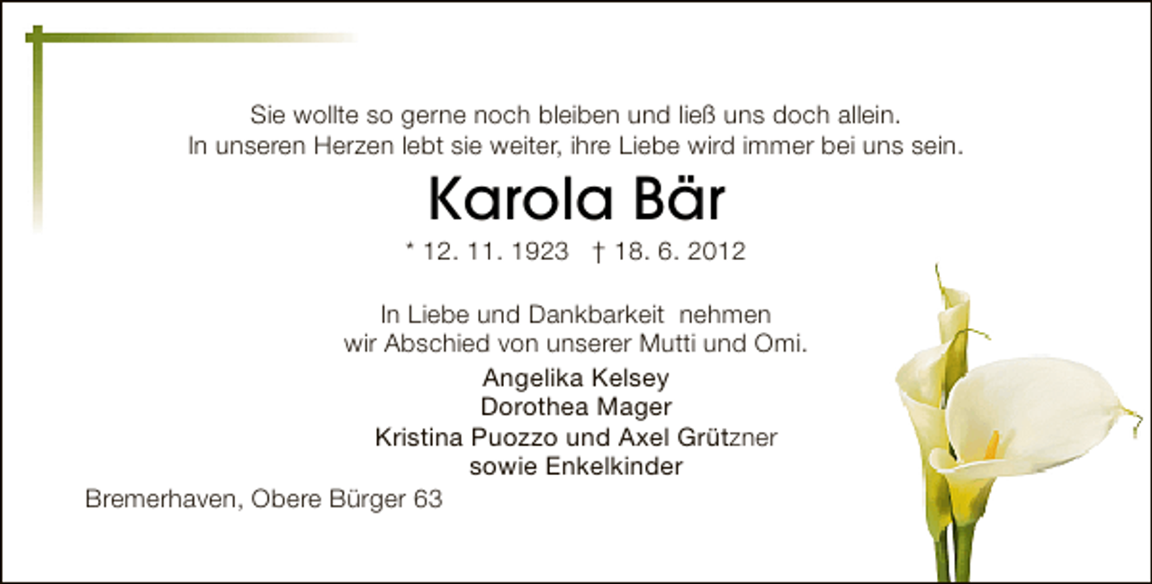 <p>Sie wollte so gerne noch bleiben und ließ uns doch allein.<br />In unseren Herzen lebt sie weiter, ihre Liebe wird immer bei uns sein.</p><p>Karola Bär</p><p>* 12. 11. 1923 † 18. 6. 2012<br />In Liebe und Dankbarkeit nehmen<br />wir Abschied von unserer Mutti und Omi.<br />Angelika Kelsey<br />Dorothea Mager<br />Kristina Puozzo und Axel Grützner<br />sowie Enkelkinder<br />Bremerhaven, Obere Bürger 63</p>