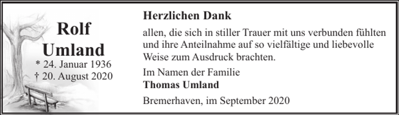 <p>Rolf<br />Umland</p><p>* 24. Januar 1936<br />† 20. August 2020</p><p>Herzlichen Dank<br />allen, die sich in stiller Trauer mit uns verbunden fühlten<br />und ihre Anteilnahme auf so vielfältige und liebevolle<br />Weise zum Ausdruck brachten.<br />Im Namen der Familie<br />Thomas Umland<br />Bremerhaven, im September 2020</p>