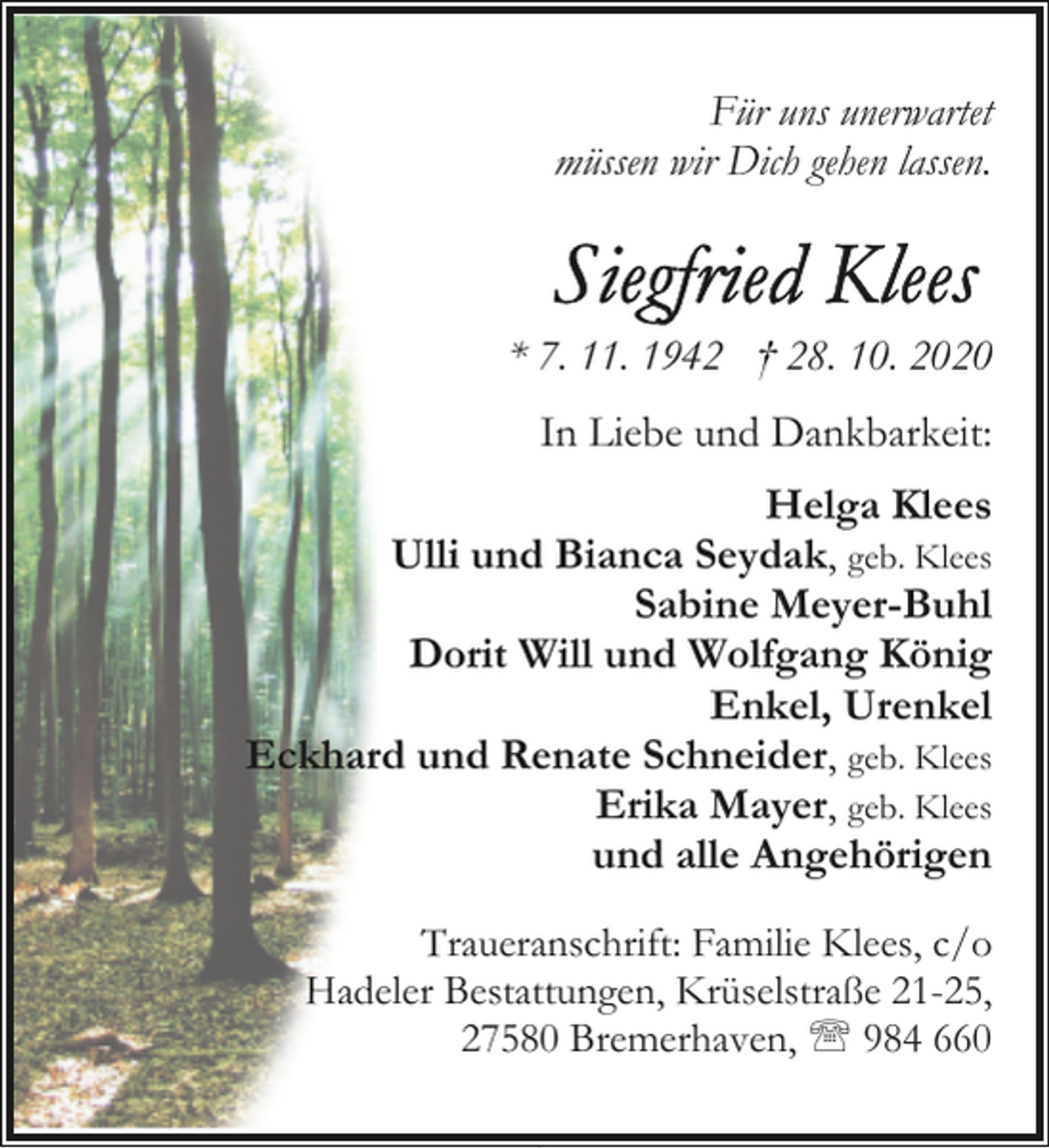 <p>Für uns unerwartet<br />müssen wir Dich gehen lassen.</p><p>* 7. 11. 1942 † 28. 10. 2020<br />In Liebe und Dankbarkeit:<br />Helga Klees<br />Ulli und Bianca Seydak, geb. Klees<br />Sabine Meyer-Buhl<br />Dorit Will und Wolfgang König<br />Enkel, Urenkel<br />Eckhard und Renate Schneider, geb. Klees<br />Erika Mayer, geb. Klees<br />und alle Angehörigen<br />Traueranschrift: Familie Klees, c/o<br />Hadeler Bestattungen, Krüselstraße 21-25,<br />27580 Bremerhaven, ' 984 660</p>