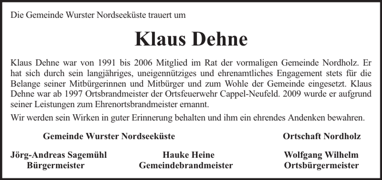 <p>Die Gemeinde Wurster Nordseeküste trauert um</p><p>Klaus Dehne<br />Klaus Dehne war von 1991 bis 2006 Mitglied im Rat der vormaligen Gemeinde Nordholz. Er<br />hat sich durch sein langjähriges, uneigennütziges und ehrenamtliches Engagement stets für die<br />Belange seiner Mitbürgerinnen und Mitbürger und zum Wohle der Gemeinde eingesetzt. Klaus<br />Dehne war ab 1997 Ortsbrandmeister der Ortsfeuerwehr Cappel-Neufeld. 2009 wurde er aufgrund<br />seiner Leistungen zum Ehrenortsbrandmeister ernannt.<br />Wir werden sein Wirken in guter Erinnerung behalten und ihm ein ehrendes Andenken bewahren.<br />Gemeinde Wurster Nordseeküste<br />Jörg-Andreas Sagemühl<br />Bürgermeister</p><p>Hauke Heine<br />Gemeindebrandmeister</p><p>Ortschaft Nordholz<br />Wolfgang Wilhelm<br />Ortsbürgermeister</p>