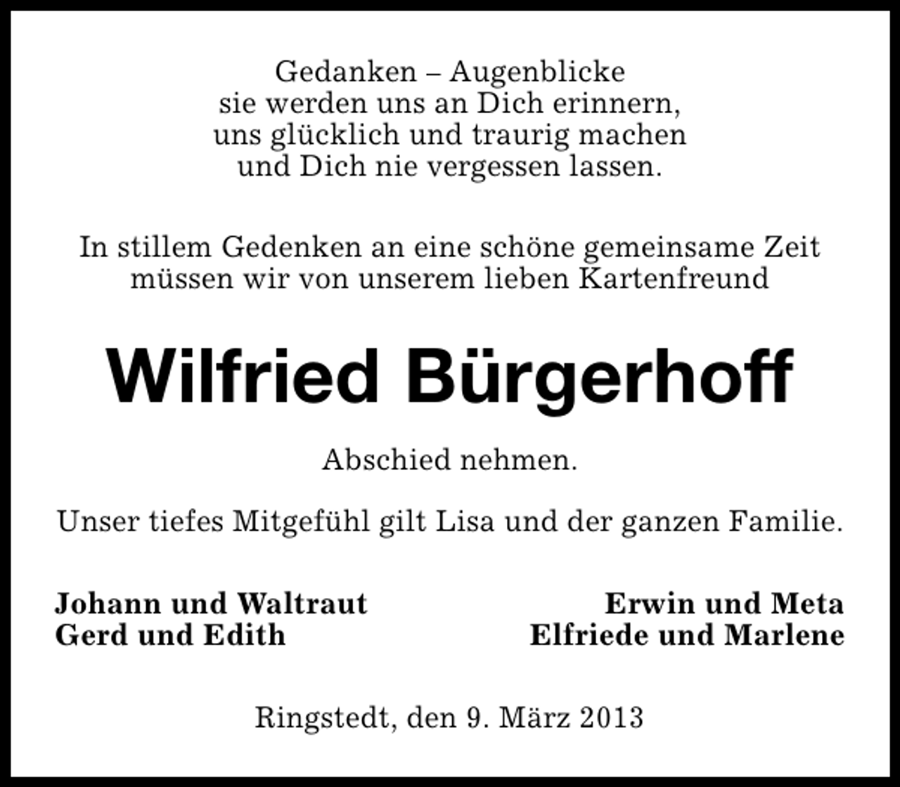 <p>Gedanken – Augenblicke<br />sie werden uns an Dich erinnern,<br />uns glücklich und traurig machen<br />und Dich nie vergessen lassen.<br />In stillem Gedenken an eine schöne gemeinsame Zeit<br />müssen wir von unserem lieben Kartenfreund</p><p>Wilfried Bürgerhoff<br />Abschied nehmen.<br />Unser tiefes Mitgefühl gilt Lisa und der ganzen Familie.<br />Johann und Waltraut<br />Gerd und Edith</p><p>Erwin und Meta<br />Elfriede und Marlene</p><p>Ringstedt, den 9. März 2013</p>
