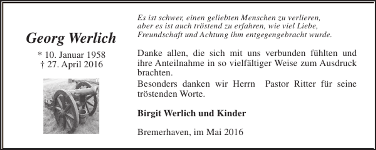 <p>Georg Werlich<br />* 10. Januar 1958<br />† 27. April 2016</p><p>Es ist schwer, einen geliebten Menschen zu verlieren,<br />aber es ist auch tröstend zu erfahren, wie viel Liebe,<br />Freundschaft und Achtung ihm entgegengebracht wurde.</p><p>Danke allen, die sich mit uns verbunden fühlten und<br />ihre Anteilnahme in so vielfältiger Weise zum Ausdruck<br />brachten.<br />Besonders danken wir Herrn Pastor Ritter für seine<br />tröstenden Worte.<br />Birgit Werlich und Kinder<br />Bremerhaven, im Mai 2016</p>