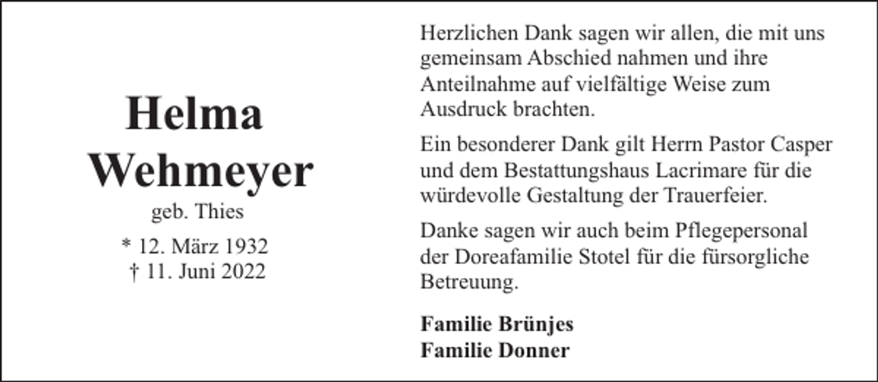 <p>Helma<br />Wehmeyer<br />geb. Thies</p><p>* 12. März 1932<br />† 11. Juni 2022</p><p>Herzlichen Dank sagen wir allen, die mit uns<br />gemeinsam Abschied nahmen und ihre<br />Anteilnahme auf vielfältige Weise zum<br />Ausdruck brachten.<br />Ein besonderer Dank gilt Herrn Pastor Casper<br />und dem Bestattungshaus Lacrimare für die<br />würdevolle Gestaltung der Trauerfeier.<br />Danke sagen wir auch beim Pflegepersonal<br />der Doreafamilie Stotel für die fürsorgliche<br />Betreuung.<br />Familie Brünjes<br />Familie Donner</p>