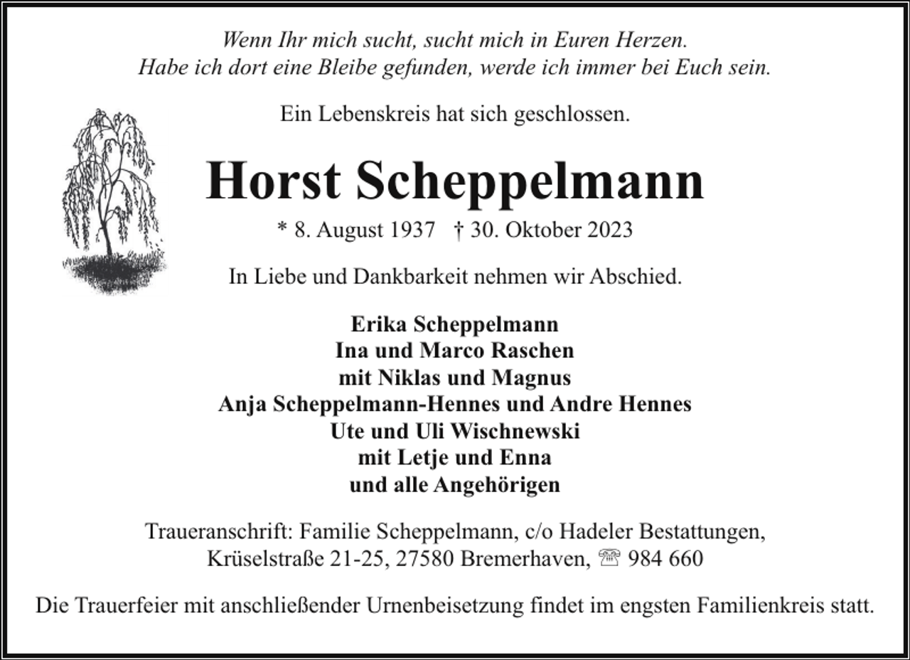<p>Wenn Ihr mich sucht, sucht mich in Euren Herzen.<br />Habe ich dort eine Bleibe gefunden, werde ich immer bei Euch sein.<br />Ein Lebenskreis hat sich geschlossen.</p><p>Horst Scheppelmann<br />* 8. August 1937 † 30. Oktober 2023</p><p>In Liebe und Dankbarkeit nehmen wir Abschied.<br />Erika Scheppelmann<br />Ina und Marco Raschen<br />mit Niklas und Magnus<br />Anja Scheppelmann-Hennes und Andre Hennes<br />Ute und Uli Wischnewski<br />mit Letje und Enna<br />und alle Angehörigen<br />Traueranschrift: Familie Scheppelmann, c/o Hadeler Bestattungen,<br />Krüselstraße 21-25, 27580 Bremerhaven, ' 984 660<br />Die Trauerfeier mit anschließender Urnenbeisetzung findet im engsten Familienkreis statt.</p>