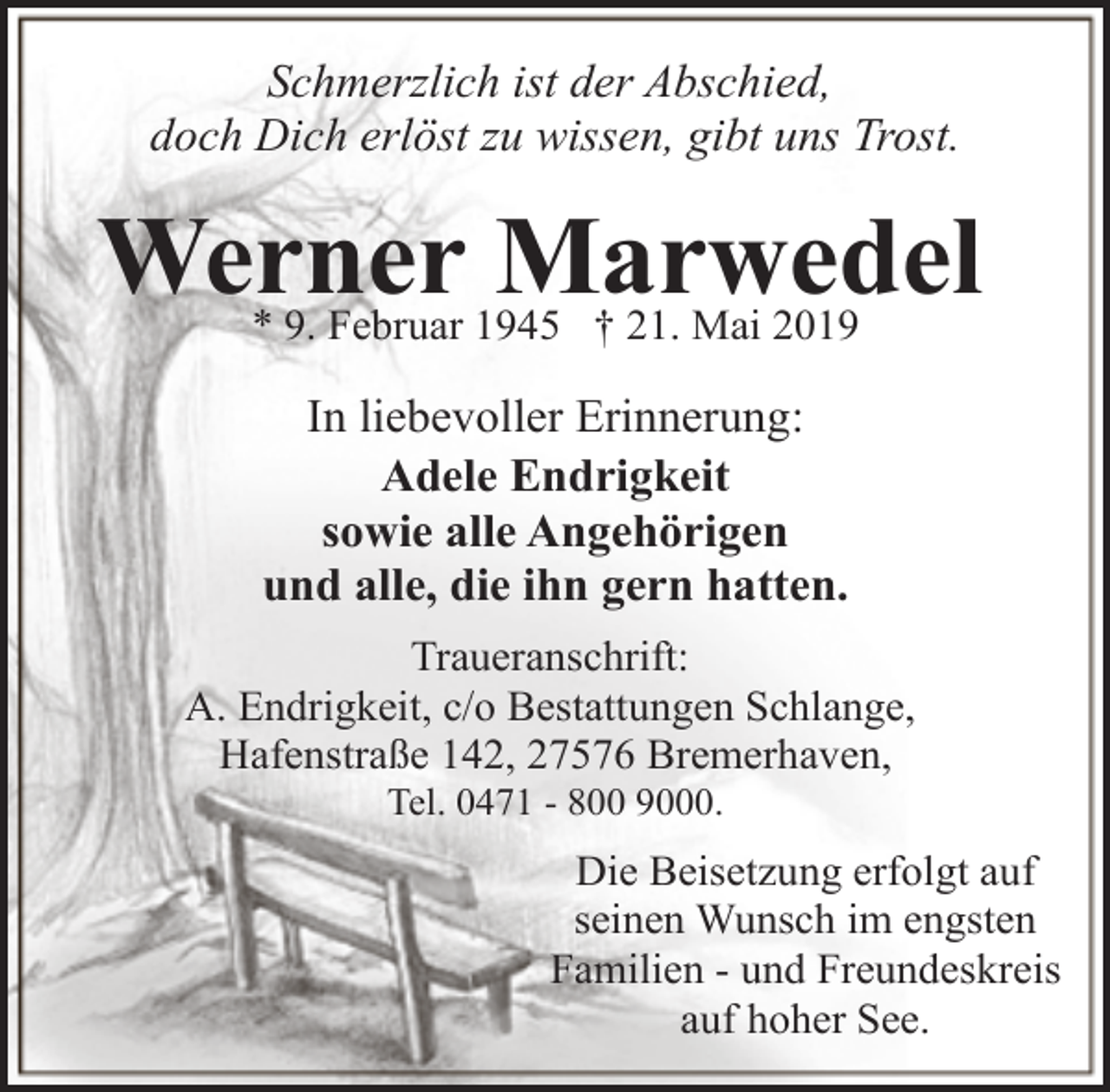 <p>Schmerzlich ist der Abschied,<br />doch Dich erlöst zu wissen, gibt uns Trost.</p><p>Werner Marwedel<br />* 9. Februar 1945 † 21. Mai 2019</p><p>In liebevoller Erinnerung:<br />Adele Endrigkeit<br />sowie alle Angehörigen<br />und alle, die ihn gern hatten.<br />Traueranschrift:<br />A. Endrigkeit, c/o Bestattungen Schlange,<br />Hafenstraße 142, 27576 Bremerhaven,<br />Tel. 0471 - 800 9000.</p><p>Die Beisetzung erfolgt auf<br />seinen Wunsch im engsten<br />Familien - und Freundeskreis<br />auf hoher See.</p>