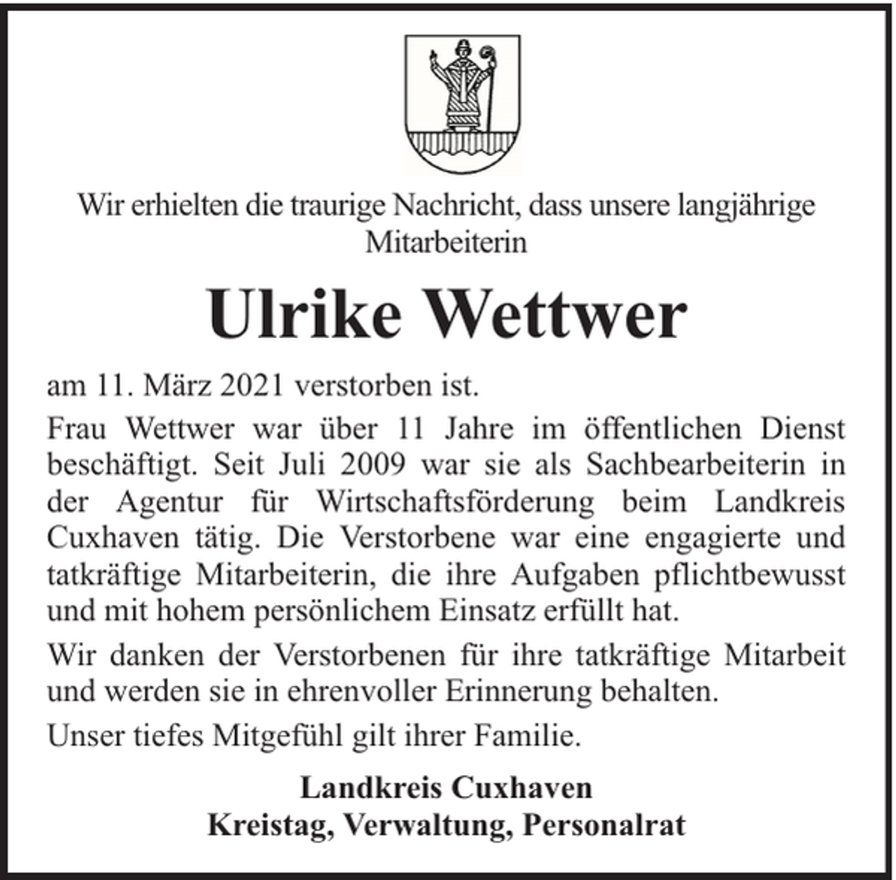 <p>Wir erhielten die traurige Nachricht, dass unsere langjährige<br />Mitarbeiterin</p><p>Ulrike Wettwer<br />am 11. März 2021 verstorben ist.<br />Frau Wettwer war über 11 Jahre im öffentlichen Dienst<br />beschäftigt. Seit Juli 2009 war sie als Sachbearbeiterin in<br />der Agentur für Wirtschaftsförderung beim Landkreis<br />Cuxhaven tätig. Die Verstorbene war eine engagierte und<br />tatkräftige Mitarbeiterin, die ihre Aufgaben pflichtbewusst<br />und mit hohem persönlichem Einsatz erfüllt hat.<br />Wir danken der Verstorbenen für ihre tatkräftige Mitarbeit<br />und werden sie in ehrenvoller Erinnerung behalten.<br />Unser tiefes Mitgefühl gilt ihrer Familie.<br />Landkreis Cuxhaven<br />Kreistag, Verwaltung, Personalrat</p>